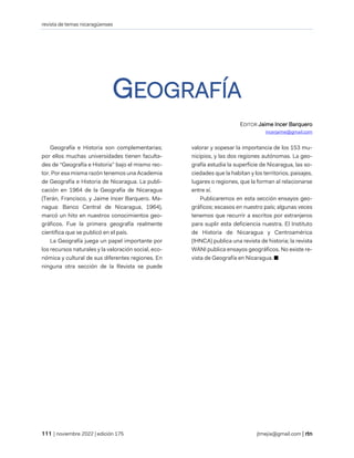 revista de temas nicaragüenses
| noviembre 2022 | edición 175 jtmejia@gmail.com |
GEOGRAFÍA
EDITOR Jaime Incer Barquero
incerjaime@gmail.com
Geografía e Historia son complementarias;
por ellos muchas universidades tienen faculta-
des de “Geografía e Historia” bajo el mismo rec-
tor. Por esa misma razón tenemos una Academia
de Geografía e Historia de Nicaragua. La publi-
cación en 1964 de la Geografía de Nicaragua
(Terán, Francisco, y Jaime Incer Barquero. Ma-
nagua: Banco Central de Nicaragua, 1964),
marcó un hito en nuestros conocimientos geo-
gráficos. Fue la primera geografía realmente
científica que se publicó en el país.
La Geografía juega un papel importante por
los recursos naturales y la valoración social, eco-
nómica y cultural de sus diferentes regiones. En
ninguna otra sección de la Revista se puede
valorar y sopesar la importancia de los 153 mu-
nicipios, y las dos regiones autónomas. La geo-
grafía estudia la superficie de Nicaragua, las so-
ciedades que la habitan y los territorios, paisajes,
lugares o regiones, que la forman al relacionarse
entre sí.
Publicaremos en esta sección ensayos geo-
gráficos; escasos en nuestro país; algunas veces
tenemos que recurrir a escritos por extranjeros
para suplir esta deficiencia nuestra. El Instituto
de Historia de Nicaragua y Centroamérica
(IHNCA) publica una revista de historia; la revista
WANI publica ensayos geográficos. No existe re-
vista de Geografía en Nicaragua. ■
 