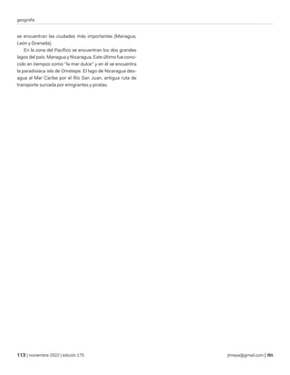 geografía
| noviembre 2022 | edición 175 jtmejia@gmail.com |
se encuentran las ciudades más importantes (Managua,
León y Granada).
En la zona del Pacífico se encuentran los dos grandes
lagos del país: Managua y Nicaragua. Este último fue cono-
cido en tiempos como “la mar dulce” y en él se encuentra
la paradisíaca isla de Ometepe. El lago de Nicaragua des-
agua al Mar Caribe por el Río San Juan, antigua ruta de
transporte surcada por emigrantes y piratas.
 