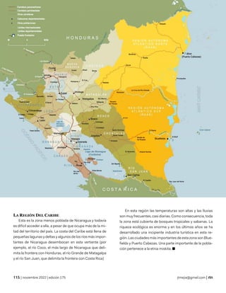 geografía
| noviembre 2022 | edición 175 jtmejia@gmail.com |
LA REGIÓN DEL CARIBE
Esta es la zona menos poblada de Nicaragua y todavía
es difícil acceder a ella, a pesar de que ocupa más de la mi-
tad del territorio del país. La costa del Caribe está llena de
pequeñas lagunas y deltas y algunos de los ríos más impor-
tantes de Nicaragua desembocan en esta vertiente (por
ejemplo, el río Coco, el más largo de Nicaragua que deli-
mita la frontera con Honduras, el río Grande de Matagalpa
y el río San Juan, que delimita la frontera con Costa Rica)
En esta región las temperaturas son altas y las lluvias
son muy frecuentes, casi diarias. Como consecuencia, toda
la zona está cubierta de bosques tropicales y sabanas. La
riqueza ecológica es enorme y en los últimos años se ha
desarrollado una incipiente industria turística en esta re-
gión. Las ciudades más importantes de esta zona son Blue-
fields y Puerto Cabezas. Una parte importante de la pobla-
ción pertenece a la etnia miskita. ■
 