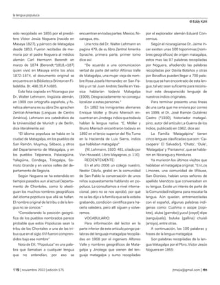 la lengua populuca
© Eddy Kühl
| noviembre 2022 | edición 175 jtmejia@gmail.com |
sido recopilado en 1855 por el presbí-
tero Víctor Jesús Noguera (nacido en
Masaya 1827), y párroco de Matagalpa
desde 1853. Fueron recitadas de me-
moria por el padre Noguera al médico
alemán Carl Hermann Berendt en
marzo de 1874 (Berendt,*1818,+187)
quien vivió en Masaya entre los años
1872-1874, el documento original se
encuentra en la Biblioteca Brinton en Fi-
ladeldia. Br. 498.35.P.N.685.
Esta lista copiada en Nicaragua por
Dr. Walter Lehmann, lingüista alemán,
en 1909 con ortografía española, y fo-
nética alemana es su obra Die sprachen
Zentral-Amerikas (Lenguas de Centro
América). Lehmann era catedrático de
la Universidad de Munich y de Berlín,
dice literalmente así:
“El idioma popoluca se habla en la
ciudad de Matagalpa, en los pueblos de
San Ramón, Muymuy, Sébaco, y otros
del Departamento de Matagalpa, y en
los pueblos Telpaneca, Palacagüina,
Yalagüina, Condega, Tologalpa, So-
moto Grande y en varios valles del de-
partamento de Segovia.
Según Noguera se ha extendido en
tiempos pasados aun al actual Departa-
mento de Chontales, como lo atesti-
guan los muchos nombres geográficos
del idioma popoluca que allá se hallan.
El nombre original de la tribu o de la len-
gua no se conoce.”
“Considerando la posición geográ-
fica de los pueblos nombrados parece
probable que estos Popolucas sean la
tribu de los Chontales o una de las tri-
bus que en el siglo XVI fueron compren-
didos bajo ese nombre”
Nota de EK: “Popoluca” es una pala-
bra que llamaban a cualquier lengua
que no entendían, por eso se
encuentran en todas partes: Mexico, Ni-
caragua, etc.
Una nota del Dr. Walter Lehmann en
pagina 479, de su libro Zentral Amerika
Sprache, primera parte, primer tomo
dice así:
"De acuerdo a una comunicacion
verbal de parte del señor Alfonso Valle
de Matagalpa, una mujer vieja de nom-
bre Rosa Josefa Hernandez en San Pa-
blo y un tal Juan Andres Sevilla en Yas-
sica hablarían todavía Matagalpa
(1909). Desgraciadamente no consegui
localizar a estas personas."
En 1892 los inmigrantes alemanes
Enrique Moller y Bruno Mierisch en-
cuentran en Jinotega indios que todavía
hablan la lengua nativa: "E. Möller y
Bruno Mierisch encontraron todavía en
1892 en el tercio superior del Río Tuma
en la Hacienda de Luis Sierra, indios
que hablaban matagalpa"
(W. Lehmann, 1920: 481, citado por
Von Houwald, Libro Mayagnas, p. 110)
RECIENTEMENTE:
En el año 2008 un colega nuestro,
Nestor Dávila, grabó en la comunidad
de San Pablo la conversación de unos
niños supuestamente hablando en po-
poluca. La consultamos a nivel interna-
cional, pero no se nos aprobó, por qué
no se les dijo a la familia que se le estaba
grabando, condición científica para ha-
cerla valedera, pero allí siguen y volve-
remos.
VOCABULARIO:
Para información del lector en la
parte inferior de este artículo pongo pa-
labras del lenguaje matagalpa recopila-
das en 1908 por el ingeniero Alfonso
Valle y nombres geográficos de Mata-
galpa y Jinotega que vienen del len-
guaje matagalpa y sumo recopiladas
por el explorador alemán Eduard Con-
zemius.
Según el nicaragüense Dr. Jaime In-
cer existen unas 500 toponimias (nom-
bres geográficos) de origen matagalpa,
estos mas las 97 palabras recopiladas
por Noguera, añadiendo las palabras
recopiladas por Dávila Bolaños y otras
por Bovallius pueden llegar a 700 pala-
bras que se han encontrado de esta len-
gua, tal vez sean suficiente para recons-
truir este desaparecido lenguaje de
nuestros indios originales.
Para terminar presento unas líneas
de una carta que me enviara por correo
en 1999, el Dr. José Ramón Gutiérrez
Castro (*1930), historiador matagal-
pino, autor del artículo La Guerra de los
Indios, publicado en 1962, dice así:
La Familia ‘Matagalpino’ tienen
cinco lenguas clasificadas que son: ‘Ca-
caopera’ El Salvador), ‘Chato’, ‘Dule’,
‘Matagalpa’ y ‘Pantasma’, que se habla-
ron en Nicaragua y Honduras
Ya murieron los últimos viejitos que
hablaban el matagalpa original. "En Los
Limones, una comunidad de Wibuse,
San Dionisio, habían unos señores de
apellido Mendoza que conversaban en
su lengua. Existe un interés de parte de
la Comunidad Indígena para rescatar la
lengua. Aún quedan, entremezcladas
con el español, algunas palabras indí-
genas como: Cushma o asope (zopi-
lote), aluba (garrobo) yucul (coyol) dipe
(sanguijuela), buluka (gallina) chuisli
(arroyo), entre otras.
A continuación, las 100 palabras y
frases de la lengua matagalpa
Son palabras recopiladas de la len-
gua Matagalpa por el Pbro. Víctor Jesús
Noguera en 1855:
 