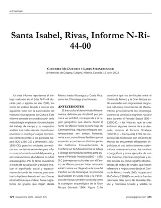 antropología
| noviembre 2022 | edición 175 jtmejia@gmail.com |
Santa Isabel, Rivas, Informe N-Ri-
44-00
GEOFFREY MCCAFFERTY Y LARRY STEINBRENNER
Universidad de Calgary, Calgary, Alberta, Canada, 15 junio 2003
En este informe reportamos el tra-
bajo realizado en el Sitio N-RI-44 du-
rante julio y agosto de año 2000, así
como del análisis llevado a cabo el año
siguiente, todo con la autorización del
Instituto Nicaragüense de Cultura. Este
informe consiste en una discusión de la
metodología empleada y los resultados
del trabajo de campo y su respectivo
análisis. Las metas de este proyecto son
encontrar e investigar rasgos domésti-
cos pertenecientes a los periodos Sa-
poá (800-1250 CE) y Ometepe (1250-
1550 CE), pues las unidades domésti-
cas son contextos excelentes para infe-
rir comportamiento social del pasado, y
son relativamente abundantes en sitios
arqueológicos. Por lo tanto, buscamos
a través de su ubicación y estudio eva-
luar el significado social y especial-
mente étnico de las mismas, para eva-
luar la hipótesis basada en las crónicas
etnohistóricas que indican flujos migra-
torios de grupos que llegan desde
México hasta Nicaragua y Costa Rica,
como los Chorotega y los Nicarao.
ANTECEDENTES
El área cultural denominada Mesoa-
mérica, definida por Kirchhoff por pri-
mera vez en1943, corresponde a la re-
gión geográfica que abarca desde el
norte de México hasta la parte baja de
Centroamérica. Algunos enfoques con-
temporáneos ven ambas fronteras,
norte y sur, como líneas flexibles que se
expanden y contraen en distintos perio-
dos históricos. Frecuentemente, la
Frontera sur de Mesoamérica se dibuja
a lo largo de Honduras central, pero du-
rante el Periodo Posclásico(900 – 1550
D.C.) semejanzas culturales con el Cen-
tro de México parecen haber rebasado
esta Frontera sur, llegando a la zona del
Pacífico sur de Nicaragua, la provincia
Guanacaste en Costa Rica y la Penín-
sula de Nicoya, también conocida como
la subregión arqueológica de la Gran
Nicoya (Norweb 1964; Figura 1).Se
considera que las similitudes entre el
Centro de México y la Gran Nicoya es-
tán asociadas con migraciones de gru-
pos culturales provenientes de Mesoa-
mérica: principalmente los Chorotega,
quienes se considera migraron hacía el
área durante el Periodo Sapoá (800 –
1350D.C.) y los Nicarao, que se cree
arribaron algunos cientos de a os des-
pués, durante el Periodo Ometepe
(1350 D.C. – Conquista). Entre las evi-
dencias de conexiones con el Centro de
México se encuentran afiliaciones lin-
güísticas, el uso de los sistemas calen-
dáricos mesoamericanos, los motivos
iconográficos y otros ejemplos de cul-
tura material; creencias religiosas y es-
tilos de vida, así como registros etnohis-
tóricos de mitos de origen, que hacen
referencia a migraciones desde el Cen-
tro de México (Healy 1980; Hoopes and
McCafferty 1989).De acuerdo a fuentes
coloniales tales como Gil González Dá-
vila y Francisco Oviedo y Valdés, la
 