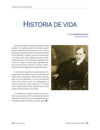 revista de temas nicaragüenses
| temasnicas.net edición175 | noviembre 2022 |
HISTORIA DE VIDA
EDITOR Alexander Zosa-Cano
alexzosa@hotmail.com
Vamos a restringir los ensayos publicados en esta
sección: (1) La política editorial no permite publicar
ensayos biográficos sobre personas vivas; y (2) los
personajes biografiados deben trascender el ámbito
local y doméstico. Es decir, no se va a permitir publi-
car ensayos cuya única importancia es ser un ante-
pasado del autor, o los méritos del biografiado se li-
mitan a su ciudad. Los personajes biografiados de-
ben tener importancia nacional o regional; es decir,
Costa Caribe, Las Segovias y la región del Pacífico.
El cultivo de la biografía y la autobiografía en Ni-
caragua tiene antecedentes como la autobiografía de
Rubén Darío, compuesta en Buenos Aires y fechada
entre el 11 de septiembre y el 5 de noviembre de
1912. Entre nosotros están las autobiografías de
Emiliano Chamorro, Cabos sueltos de mi memoria
del Dr. Carlos Cuadra Pasos, y Memorial de mi vida
de Blas Hurtado y Plaza (1722-1792) .
La autografía es un género literario que ha reci-
bido muy poca atención en la historia de la literatura
española. Es difícil escribir una autobiografía que sea
verificable, basada en hechos, y que sea neutral. ■
 
