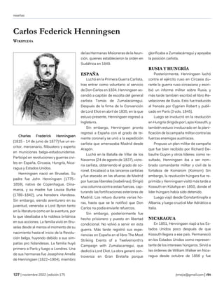 reseñas
| noviembre 2022 | edición 175 jtmejia@gmail.com |
Carlos Federick Henningsen
WIKIPEDIA
Charles Frederick Henningsen
(1815 - 14 de junio de 1877) fue un es-
critor, mercenario, filibustero y experto
en municiones belga-estadounidense.
Participó en revoluciones y guerras civi-
les en España, Circasia, Hungría, Nica-
ragua y Estados Unidos.
Henningsen nació en Bruselas. Su
padre fue John Henningsen (1775–
1859), nativo de Copenhague, Dina-
marca, y su madre fue Louisa Burke
(1789–1842), una heredera irlandesa.
Sin embargo, siendo aventurero en su
juventud, veneraba a Lord Byron tanto
en la literatura como en la aventura, por
lo que idealizaba a la nobleza británica
en sus acciones. La familia vivió en Bru-
selas desde al menos el momento de su
nacimiento hasta el inicio de la Revolu-
ción belga, huyendo debido a sus sim-
patías pro holandesas. La familia huyó
primero a París y luego a Londres. Una
de sus hermanas fue Josephine Amelie
de Henningsen (1822–1904), miembro
de las Hermanas Misioneras de la Asun-
ción, quienes establecieron la orden en
Sudáfrica en 1849.
ESPAÑA
Luchó en la Primera Guerra Carlista,
tras entrar como voluntario al servicio
de Don Carlos en 1834. Henningsen as-
cendió a capitán de escolta del general
carlista Tomás de Zumalacárregui.
Después de la firma de la Convención
de Lord Eliot en abril de 1835, en la que
estuvo presente, Henningsen regresó a
Inglaterra.
Sin embargo, Henningsen pronto
regresó a España con el grado de te-
niente coronel y se unió a la expedición
carlista que amenazaba Madrid desde
Aragón.
Luchó en la Batalla de Villar de los
Navarros (24 de agosto de 1837), victo-
ria carlista, obteniendo el grado de co-
ronel. Encabezó a los lanceros carlistas
y fue atacado en las afueras de Madrid
por fuerzas liberales (isabelinas). Dirigió
una columna contra estas fuerzas, cap-
turando las fortificaciones exteriores de
Madrid. Los retuvo durante varias ho-
ras, hasta que se le notificó que Don
Carlos no podía enviarle refuerzos.
Sin embargo, posteriormente fue
hecho prisionero y puesto en libertad
condicional. No volvió a servir en esta
guerra. Más tarde registró sus expe-
riencias en España en el libro The Most
Striking Events of a Twelvemonth's
Campaign with Zumalacarregui, que
dedicó a Lord Eliot. La obra generó con-
troversia en Gran Bretaña porque
glorificaba a Zumalacárregui y apoyaba
la posición carlista.
RUSIA Y HUNGRÍA
Posteriormente, Henningsen luchó
contra el ejército ruso en Circasia du-
rante la guerra ruso-circasiana y escri-
bió un informe militar sobre Rusia, y
más tarde también escribió el libro Re-
velaciones de Rusia. Esto fue traducido
al francés por Cyprien Robert y publi-
cado en París (3 vols. 1845).
Luego se involucró en la revolución
en Hungría dirigida por Lajos Kossuth, y
también estuvo involucrado en la plani-
ficación de la campaña militar contra las
fuerzas enemigas austríacas.
Propuso un plan militar de campaña
que fue bien recibido por Richard De-
baufre Guyon y otros líderes; como re-
sultado, Henningsen iba a ser nom-
brado comandante militar y civil de la
fortaleza de Komárom (Komorn) Sin
embargo, la revolución húngara fue re-
primida y Henningsen visitó más tarde a
Kossuth en Kütahya en 1850, donde el
líder húngaro había sido detenido.
Luego viajó desde Constantinopla a
Albania, y luego cruzó el Mar Adriático a
Italia.
NICARAGUA
En 1851, Henningsen viajó a los Es-
tados Unidos poco después de que
Kossuth llegara a ese país. Permaneció
en los Estados Unidos como represen-
tante de los intereses húngaros. Sirvió a
las órdenes de William Walker en Nica-
ragua desde octubre de 1856 y fue
 