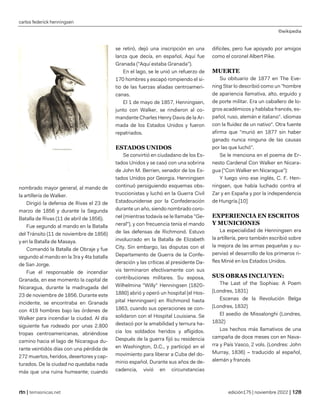 carlos federick henningsen
©wikipedia
| temasnicas.net edición175 | noviembre 2022 |
nombrado mayor general, al mando de
la artillería de Walker.
Dirigió la defensa de Rivas el 23 de
marzo de 1856 y durante la Segunda
Batalla de Rivas (11 de abril de 1856).
Fue segundo al mando en la Batalla
del Tránsito (11 de noviembre de 1856)
y en la Batalla de Masaya.
Comandó la Batalla de Obraje y fue
segundo al mando en la 3ra y 4ta batalla
de San Jorge.
Fue el responsable de incendiar
Granada, en ese momento la capital de
Nicaragua, durante la madrugada del
23 de noviembre de 1856. Durante este
incidente, se encontraba en Granada
con 419 hombres bajo las órdenes de
Walker para incendiar la ciudad. Al día
siguiente fue rodeado por unas 2.800
tropas centroamericanas, abriéndose
camino hacia el lago de Nicaragua du-
rante veintidós días con una pérdida de
272 muertos, heridos, desertores y cap-
turados. De la ciudad no quedaba nada
más que una ruina humeante; cuando
se retiró, dejó una inscripción en una
lanza que decía, en español, Aquí fue
Granada ("Aquí estaba Granada").
En el lago, se le unió un refuerzo de
170 hombres y escapó rompiendo el si-
tio de las fuerzas aliadas centroameri-
canas.
El 1 de mayo de 1857, Henningsen,
junto con Walker, se rindieron al co-
mandante Charles Henry Davis de la Ar-
mada de los Estados Unidos y fueron
repatriados.
ESTADOS UNIDOS
Se convirtió en ciudadano de los Es-
tados Unidos y se casó con una sobrina
de John M. Berrien, senador de los Es-
tados Unidos por Georgia. Henningsen
continuó persiguiendo esquemas obs-
truccionistas y luchó en la Guerra Civil
Estadounidense por la Confederación
durante un año, siendo nombrado coro-
nel (mientras todavía se le llamaba "Ge-
neral"), y con frecuencia tenía el mando
de las defensas de Richmond. Estuvo
involucrado en la Batalla de Elizabeth
City. Sin embargo, las disputas con el
Departamento de Guerra de la Confe-
deración y las críticas al presidente Da-
vis terminaron efectivamente con sus
contribuciones militares. Su esposa,
Wilhelmina "Willy" Henningsen (1820-
1880) abrió y operó un hospital (el Hos-
pital Henningsen) en Richmond hasta
1863, cuando sus operaciones se con-
solidaron con el Hospital Louisiana. Se
destacó por la amabilidad y ternura ha-
cia los soldados heridos y afligidos.
Después de la guerra fijó su residencia
en Washington, D.C., y participó en el
movimiento para liberar a Cuba del do-
minio español. Durante sus años de de-
cadencia, vivió en circunstancias
difíciles, pero fue apoyado por amigos
como el coronel Albert Pike.
MUERTE
Su obituario de 1877 en The Eve-
ning Star lo describió como un "hombre
de apariencia llamativa, alto, erguido y
de porte militar. Era un caballero de lo-
gros académicos y hablaba francés, es-
pañol, ruso, alemán e italiano". idiomas
con la fluidez de un nativo". Otra fuente
afirma que "murió en 1877 sin haber
ganado nunca ninguna de las causas
por las que luchó".
Se le menciona en el poema de Er-
nesto Cardenal Con Walker en Nicara-
gua ("Con Walker en Nicaragua"):
Y luego vino ese inglés, C. F. Hen-
ningsen, que había luchado contra el
Zar y en España y por la independencia
de Hungría.[10]
EXPERIENCIA EN ESCRITOS
Y MUNICIONES
La especialidad de Henningsen era
la artillería, pero también escribió sobre
la mejora de las armas pequeñas y su-
pervisó el desarrollo de los primeros ri-
fles Minié en los Estados Unidos.
SUS OBRAS INCLUYEN:
The Last of the Sophias: A Poem
(Londres, 1831)
Escenas de la Revolución Belga
(Londres, 1832)
El asedio de Missalonghi (Londres,
1832)
Los hechos más llamativos de una
campaña de doce meses con en Nava-
rra y País Vasco, 2 vols. (Londres: John
Murray, 1836) – traducido al español,
alemán y francés
 