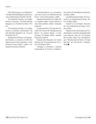 reseñas
| noviembre 2022 | edición 175 jtmejia@gmail.com |
"San Petersburgo y sus habitantes",
The New Monthly Magazine and Humo-
rist, vol. 69 (octubre de 1843): 241-59
"El emperador Nicolás, sus nobles,
siervos y sirvientes", The New Monthly
Magazine, vol. 70 (abril de 1844): 477-
93
"El emperador Nicolás, sus nobles,
siervos y sirvientes" (conclusión), The
New Monthly Magazine, vol. 71 (junio
de 1844): 216-31
Revelaciones de Rusia: o el empera-
dor Nicolás y su imperio en 1844. Por
alguien que ha visto y describe., 2 vols.
(Londres: Henry Colburn, 1844) – tra-
ducido al francés y al alemán
La Esclava Blanca; o, La campesina
rusa. Por el autor de "Revelaciones de
Rusia". 3 vols. (Henry Colburn, 1845)
Revelaciones de Rusia en 1846. Por
un residente inglés. Tercera edición, 2
vols. (Henry Colburn, 1846) – traducido
al alemán
Europa del Este y El Emperador Ni-
colás. Por el autor de "Revelaciones de
Rusia"; "La esclava blanca". 3 vols.
(Londres: TC Newby, 1846) - también
traducido al alemán
Sesenta años después: una novela.
Del autor de "La esclava blanca", etc., 3
vols. (TC Newby, 1847)
analogías y contrastes; o bocetos
comparativos de Francia e Inglaterra.
Por el autor de "Revelaciones de Rusia".
(Londres, 1848)
Las Defensas Nacionales. Por el au-
tor de "Las revelaciones de Rusia", etc.
(T.C. Newby, 1848)
Kossuth y "Los Tiempos". Del autor
de "Las revelaciones de Rusia" (Lon-
dres, 1851)
Pasado y futuro de Hungría, por C.F.
Henningsen, secretario del gobernador
Louis Kossuth, autor de "La campaña
de los doce meses con Zumalacarre-
gui", "Revelaciones de Rusia", "Europa
del Este", etc. (Cincinnati: E. Morgan,
1852).■
 