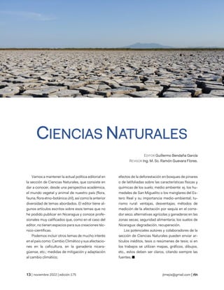 revista de temas nicaragüenses
| noviembre 2022 | edición 175 jtmejia@gmail.com |
CIENCIAS NATURALES
EDITOR Guillermo Bendaña García
REVISOR Ing. M. Sc. Ramón Guevara Flores.
Vamos a mantener la actual política editorial en
la sección de Ciencias Naturales, que consiste en
dar a conocer, desde una perspectiva académica,
el mundo vegetal y animal de nuestro país (flora,
fauna, flora etno-botánica útil), así como la anterior
diversidad de temas abordados. El editor tiene al-
gunos artículos escritos sobre esos temas que no
he podido publicar en Nicaragua y conoce profe-
sionales muy calificados que, como en el caso del
editor, no tienen espacios para sus creaciones téc-
nico-científicas.
Podemos incluir otros temas de mucho interés
en el país como: Cambio Climático y sus afectacio-
nes en la caficultura, en la ganadería nicara-
güense, etc.; medidas de mitigación y adaptación
al cambio climático;
efectos de la deforestación en bosques de pinares
o de latifoliadas sobre las características físicas y
químicas de los suelo; medio ambiente: ej. los hu-
medales de San Miguelito o los manglares del Es-
tero Real y su importancia medio-ambiental; tu-
rismo rural: ventajas, desventajas; métodos de
medición de la afectación por sequía en el corre-
dor seco; alternativas agrícolas y ganaderas en las
zonas secas; seguridad alimentaria; los suelos de
Nicaragua: degradación, recuperación.
Los potenciales autores y colaboradores de la
sección de Ciencias Naturales pueden enviar ar-
tículos inéditos, tesis o resúmenes de tesis; si en
los trabajos se utilizan mapas, gráficos, dibujos,
etc., estos deben ser claros, citando siempre las
fuentes. ■
 