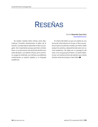 revista de temas nicaragüenses
| temasnicas.net edición175 | noviembre 2022 |
RESEÑAS
EDITOR Alexander Zosa-Cano
alexzosa@hotmail.com
Se reciben reseñas tanto críticas como des-
criptivas. Enviarlas directamente al editor de la
sección. Las descriptivas describen el libro sin juz-
garlo. Son importantes porque permiten al lector
tener un conocimiento más profundo del libro aún
antes de leerlo. Las reseñas críticas, por lo contra-
rio, juzgan el contenido, sus méritos y sus defectos
manteniendo un espíritu objetivo y un lenguaje
académico.
El criterio del editor es que una reseña es una
forma de crítica literaria en la que un libro se ana-
liza en base al contenido, el estilo y el mérito. Debe
evaluar los aciertos y desaciertos del autor con un
nivel académico. No debe ser un panegírico del
autor, sino una guía para el lector. La reseña debe-
ría ser una fuente primaria de opinión que oriente
al lector antes de comprar o leer el libro.■
 