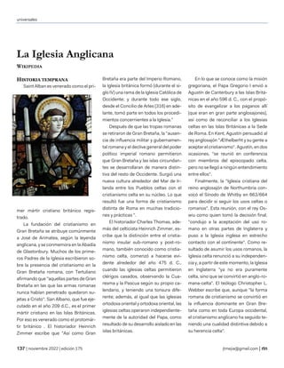 universales
| noviembre 2022 | edición 175 jtmejia@gmail.com |
La Iglesia Anglicana
WIKIPEDIA
HISTORIA TEMPRANA
Saint Alban es venerado como el pri-
mer mártir cristiano británico regis-
trado.
La fundación del cristianismo en
Gran Bretaña se atribuye comúnmente
a José de Arimatea, según la leyenda
anglicana, y se conmemora en la Abadía
de Glastonbury. Muchos de los prime-
ros Padres de la Iglesia escribieron so-
bre la presencia del cristianismo en la
Gran Bretaña romana, con Tertuliano
afirmando que "aquellas partes de Gran
Bretaña en las que las armas romanas
nunca habían penetrado quedaron su-
jetas a Cristo". San Albano, que fue eje-
cutado en el año 209 d.C., es el primer
mártir cristiano en las Islas Británicas.
Por eso es venerado como el protomár-
tir británico . El historiador Heinrich
Zimmer escribe que "Así como Gran
Bretaña era parte del Imperio Romano,
la Iglesia británica formó (durante el si-
glo IV) una rama de la Iglesia Católica de
Occidente; y durante todo ese siglo,
desde el Concilio de Arles (316) en ade-
lante, tomó parte en todos los procedi-
mientos concernientes a la Iglesia.”
Después de que las tropas romanas
se retiraron de Gran Bretaña, la "ausen-
cia de influencia militar y gubernamen-
tal romana y el declive general del poder
político imperial romano permitieron
que Gran Bretaña y las islas circundan-
tes se desarrollaran de manera distin-
tiva del resto de Occidente. Surgió una
nueva cultura alrededor del Mar de Ir-
landa entre los Pueblos celtas con el
cristianismo celta en su núcleo. Lo que
resultó fue una forma de cristianismo
distinta de Roma en muchas tradicio-
nes y prácticas ".
El historiador Charles Thomas, ade-
más del celticista Heinrich Zimmer, es-
cribe que la distinción entre el cristia-
nismo insular sub-romano y post-ro-
mano, también conocido como cristia-
nismo celta, comenzó a hacerse evi-
dente alrededor del año 475 d. C.,
cuando las iglesias celtas permitieron
clérigos casados, observando la Cua-
resma y la Pascua según su propio ca-
lendario, y teniendo una tonsura dife-
rente; además, al igual que las iglesias
ortodoxa oriental y ortodoxa oriental, las
iglesias celtas operaron independiente-
mente de la autoridad del Papa, como
resultado de su desarrollo aislado en las
islas británicas.
En lo que se conoce como la misión
gregoriana, el Papa Gregorio I envió a
Agustín de Canterbury a las Islas Britá-
nicas en el año 596 d. C., con el propó-
sito de evangelizar a los paganos allí
(que eran en gran parte anglosajones),
así como de reconciliar a los Iglesias
celtas en las Islas Británicas a la Sede
de Roma. En Kent, Agustín persuadió al
rey anglosajón "Æthelberht y su gente a
aceptar el cristianismo". Agustín, en dos
ocasiones, "se reunió en conferencia
con miembros del episcopado celta,
pero no se llegó a ningún entendimiento
entre ellos".
Finalmente, la "Iglesia cristiana del
reino anglosajón de Northumbria con-
vocó el Sínodo de Whitby en 663/664
para decidir si seguir los usos celtas o
romanos". Esta reunión, con el rey Os-
wiu como quien tomó la decisión final,
"condujo a la aceptación del uso ro-
mano en otras partes de Inglaterra y
puso a la Iglesia inglesa en estrecho
contacto con el continente". Como re-
sultado de asumir los usos romanos, la
Iglesia celta renunció a su independen-
cia y, a partir de este momento, la Iglesia
en Inglaterra "ya no era puramente
celta, sino que se convirtió en anglo-ro-
mana-celta". El teólogo Christopher L.
Webber escribe que, aunque "la forma
romana de cristianismo se convirtió en
la influencia dominante en Gran Bre-
taña como en toda Europa occidental,
el cristianismo anglicano ha seguido te-
niendo una cualidad distintiva debido a
su herencia celta".
 