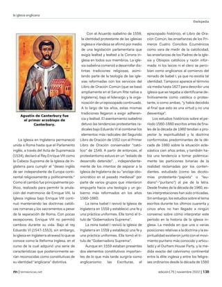 la iglesia anglicana
©wikipedia
| temasnicas.net edición175 | noviembre 2022 |
La Iglesia en Inglaterra permaneció
unida a Roma hasta que el Parlamento
inglés, a través del Acta de Supremacía
(1534), declaró al Rey Enrique VIII como
la Cabeza Suprema de la Iglesia de In-
glaterra para cumplir el "deseo inglés
de ser independiente de Europa conti-
nental religiosamente y políticamente."
Como el cambio fue principalmente po-
lítico, realizado para permitir la anula-
ción del matrimonio de Enrique VIII, la
Iglesia inglesa bajo Enrique VIII conti-
nuó manteniendo las doctrinas católi-
cas romanas y los sacramentos a pesar
de la separación de Roma. Con pocas
excepciones, Enrique VIII no permitió
cambios durante su vida. Bajo el rey
Eduardo VI (1547-1553), sin embargo,
la iglesia en Inglaterra atravesó lo que se
conoce como la Reforma Inglesa, en el
curso de la cual adquirió una serie de
características que posteriormente se-
rían reconocidas como constitutivas de
su identidad "anglicana" distintiva.
Con el Acuerdo isabelino de 1559,
la identidad protestante de las iglesias
inglesa e irlandesa se afirmó por medio
de una legislación parlamentaria que
exigía lealtad y lealtad a la Corona in-
glesa en todos sus miembros. La igle-
sia isabelina comenzó a desarrollar dis-
tintas tradiciones religiosas, asimi-
lando parte de la teología de las igle-
sias reformadas con los servicios del
Libro de Oración Común (que se basó
ampliamente en el Sarum Rite native a
Inglaterra), bajo el liderazgo y la orga-
nización de un episcopado continuado.
A lo largo de los años, estas mismas
tradiciones llegaron a exigir adheren-
cia y lealtad. El asentamiento isabelino
detuvo las tendencias protestantes ra-
dicales bajo Eduardo VI al combinar los
elementos más radicales del Segundo
Libro de Oración de 1552 con el Primer
Libro de Oración conservador "cató-
lico" de 1549. A partir de entonces, el
protestantismo estuvo en un "estado de
desarrollo detenido". , independiente-
mente de los intentos de separar a la
Iglesia de Inglaterra de su "anclaje idio-
sincrático en el pasado medieval" por
parte de varios grupos que intentaron
empujarla hacia una teología y un go-
bierno más reformados en los años
1560-1660.
La reina Isabel I revivió la Iglesia de
Inglaterra en 1559 y estableció una fe y
una práctica uniformes. Ella tomó el tí-
tulo de "Gobernadora Suprema".
La reina Isabel I revivió la Iglesia de
Inglaterra en 1559 y estableció una fe y
una práctica uniformes. Ella tomó el tí-
tulo de "Gobernadora Suprema".
Aunque en 1559 estaban presentes
dos elementos constitutivos importan-
tes de lo que más tarde surgiría como
anglicanismo: las Escrituras, el
episcopado histórico, el Libro de Ora-
ción Común, las enseñanzas de los Pri-
meros Cuatro Concilios Ecuménicos
como vara de medir de la catolicidad,
las enseñanzas de los Padres de la Igle-
sia y Obispos católicos y razón infor-
mada: ni los laicos ni el clero se perci-
bían como anglicanos al comienzo del
reinado de Isabel I, ya que no existía tal
identidad. Tampoco aparece el término
vía media hasta 1627 para describir una
iglesia que se negaba a identificarse de-
finitivamente como católica o protes-
tante, o como ambas, "y había decidido
al final que esto es una virtud y no una
desventaja".
Los estudios históricos sobre el pe-
ríodo 1560-1660 escritos antes de fina-
les de la década de 1960 tendían a pro-
yectar la espiritualidad y la doctrina
conformistas predominantes de la dé-
cada de 1660 sobre la situación ecle-
siástica cien años antes, y también ha-
bía una tendencia a tomar polémica-
mente las particiones binarias de la
realidad reclamadas por los conten-
dientes. estudiado (como las dicoto-
mías protestante-"papista" o "lau-
diano"-"puritano") al pie de la letra.
Desde finales de la década de 1960, es-
tas interpretaciones han sido criticadas.
Sin embargo, los estudios sobre el tema
escritos durante los últimos cuarenta y
cinco años no han llegado a ningún
consenso sobre cómo interpretar este
período en la historia de la iglesia in-
glesa. La medida en que una o varias
posiciones relativas a la doctrina y la es-
piritualidad existieron junto con el movi-
miento puritano más conocido y articu-
lado y el Durham House Party, y la me-
dida exacta del calvinismo continental
entre la élite inglesa y entre los feligre-
ses ordinarios desde la década de 1560
 