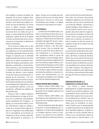 la iglesia anglicana
©wikipedia
| temasnicas.net edición175 | noviembre 2022 |
para aquellos a quienes se aplican las
etiquetas. Por lo tanto, la Iglesia Cató-
lica no se considera a sí misma como un
partido o rama dentro de la iglesia uni-
versal, sino que se identifica a sí misma
como la iglesia universal. Además,
Sykes critica la proposición, implícita en
las teorías de la vía media, de que no
existe un cuerpo distintivo de doctrinas
anglicanas, aparte de las de la iglesia
universal; acusando esto de ser una ex-
cusa para no emprender en absoluto la
doctrina sistemática.
Por el contrario, Sykes nota un alto
grado de similitud en las formas litúrgi-
cas anglicanas y en los entendimientos
doctrinales expresados dentro de esas
liturgias. Él propone que la identidad
anglicana podría encontrarse más bien
dentro de un patrón consistente com-
partido de liturgias prescriptivas, esta-
blecidas y mantenidas a través del de-
recho canónico, y que incorporan tanto
un depósito histórico de declaraciones
formales de doctrina, como también
enmarcan la lectura y proclamación re-
gulares de las Escrituras. ] Sin em-
bargo, Sykes está de acuerdo con aque-
llos herederos de Maurice que enfatizan
la incompletud del anglicanismo como
una característica positiva y cita con
aprobación calificada las palabras de
Michael Ramsey:
Porque si bien la iglesia anglicana
está reivindicada por su lugar en la his-
toria, con un testimonio sorprendente-
mente equilibrado del Evangelio y la
Iglesia y un conocimiento sólido, su ma-
yor reivindicación radica en señalar a
través de su propia historia algo de lo
que es un fragmento. Sus credenciales
son su incompletud, con la tensión y el
trabajo de su alma. Es torpe y desorde-
nado, desconcierta la pulcritud y la
lógica. Porque no es enviado para elo-
giarse a sí mismo como 'el mejor tipo de
cristianismo', sino por su mismo que-
brantamiento para señalar a la Iglesia
universal en la que todos han muerto.
DOCTRINA
La distinción entre Reformado y Ca-
tólico, y la coherencia de los dos, es un
tema de debate dentro de la Comunión
Anglicana. El Movimiento de Oxford de
mediados del siglo XIX revivió y exten-
dió prácticas doctrinales, litúrgicas y
pastorales similares a las del catoli-
cismo romano. Esto se extiende más
allá de la ceremonia de los altos servi-
cios eclesiásticos a un territorio aún
más significativo desde el punto de
vista teológico, como la teología sacra-
mental (ver sacramentos anglicanos). Si
bien las prácticas anglo-católicas, par-
ticularmente las litúrgicas, se han vuelto
más comunes dentro de la tradición du-
rante el último siglo, también hay luga-
res donde las prácticas y creencias re-
suenan más estrechamente con los
movimientos evangélicos de la década
de 1730 (ver Sydney Anglicanism).
PRINCIPIOS RECTORES
Richard Hooker (1554-1600), una
de las figuras más influyentes en la con-
figuración de la teología anglicana y la
identidad propia.
Richard Hooker (1554-1600), una
de las figuras más influyentes en la con-
figuración de la teología anglicana y la
identidad propia.
Para los anglicanos de la alta iglesia,
la doctrina no está establecida por un
magisterio, ni se deriva de la teología de
un fundador epónimo (como el calvi-
nismo), ni se resume en una confesión
de fe más allá de los credos ecuménicos
(como el Libro de Concordia luterano). .
Para ellos, los primeros documentos
teológicos anglicanos son sus libros de
oraciones, que ven como productos de
una profunda reflexión, compromiso y
síntesis teológica. Ellos enfatizan el Li-
bro de Oración Común como una ex-
presión clave de la doctrina anglicana.
El principio de considerar los libros de
oración como una guía para los pará-
metros de la creencia y la práctica re-
cibe el nombre en latín lex orandi, lex
credendi ("la ley de la oración es la ley
de la creencia").
Dentro de los libros de oraciones se
encuentran los fundamentos de la doc-
trina anglicana: los credos de los Após-
toles y de Nicea, el Credo de Atanasio
(ahora rara vez se usa), las Escrituras (a
través del leccionario), los sacramentos,
la oración diaria, el catecismo y la suce-
sión apostólica en el contexto. del histó-
rico triple ministerio. Para algunos an-
glicanos evangélicos y de la iglesia baja,
los Treinta y nueve artículos reformados
del siglo XVI forman la base de la doc-
trina.
DISTINTIVOS DE LA
CREENCIA ANGLICANA
Los Treinta y Nueve Artículos
desempeñaron un papel importante en
la doctrina y la práctica anglicana. Tras
la aprobación de los cánones de 1604,
todo el clero anglicano tuvo que suscri-
bir formalmente los artículos. Hoy, sin
embargo, los artículos ya no son vincu-
lantes, pero se consideran un docu-
mento histórico que ha desempeñado
un papel importante en la configuración
de la identidad anglicana. El grado en
que cada uno de los artículos tiene el
mismo, con su comprensión mística de
la razón como la "vela del Señor", y el
 