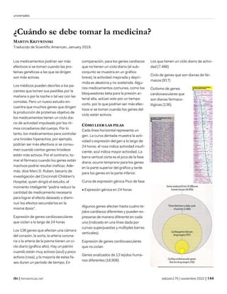 universales
| temasnicas.net edición175 | noviembre 2022 |
¿Cuándo se debe tomar la medicina?
MARTIN KRZYWINSKI
Traducido de Scientific American, January 2019.
Los medicamentos podrían ser más
efectivos si se toman cuando las pro-
teínas genéticas a las que se dirigen
son más activas.
Los médicos pueden decirles a los pa-
cientes que tomen sus pastillas por la
mañana o por la noche o tal vez con las
comidas. Pero un nuevo estudio en-
cuentra que muchos genes que dirigen
la producción de proteínas objetivo de
los medicamentos tienen un ciclo dia-
rio de actividad impulsado por los rit-
mos circadianos del cuerpo. Por lo
tanto, los medicamentos para controlar
una tiroides hiperactiva, por ejemplo,
podrían ser más efectivos si se consu-
men cuando ciertos genes tiroideos
están más activos. Por el contrario, to-
mar el fármaco cuando los genes están
inactivos podría resultar ineficaz. Ade-
más, dice Marc D. Ruben, becario de
investigación del Cincinnati Children's
Hospital, quien dirigió el estudio, el
momento inteligente "podría reducir la
cantidad de medicamento necesaria
para lograr el efecto deseado o dismi-
nuir los efectos secundarios en la
misma dosis".
Expresión de genes cardiovasculares
que ciclan a lo largo de 24 horas
Los 136 genes que afectan una cámara
del corazón, la aorta, la arteria corona-
ria o la arteria de la pierna tienen un ci-
clo diario (gráfico alto). Hay un patrón
cuando están muy activos (azul) y poco
activos (rosa), y la mayoría de estas fa-
ses duran un período de tiempo. En
comparación, para los genes cardíacos
que no tienen un ciclo diario (el sub-
conjunto se muestra en un gráfico
breve), la actividad mejorada y depri-
mida es aleatoria y no sostenida. Algu-
nos medicamentos comunes, como los
bloqueadores beta para la presión ar-
terial alta, actúan solo por un tiempo
corto, por lo que podrían ser más efec-
tivos si se toman cuando los genes del
ciclo están activos.
CÓMO LEER LAS PILAS
Cada línea horizontal representa un
gen. La curva dentada muestra la acti-
vidad o expresión del gen a lo largo de
24 horas: el rosa indica actividad insufi-
ciente; azul indica mayor actividad. La
barra vertical corta es el pico de la fase
diaria; ocurre temprano para los genes
en la parte superior del gráfico y tarde
para los genes en la parte inferior.
Curva de expresión génica Pico de fase
• Expresión génica en 24 horas
Algunos genes afectan hasta cuatro te-
jidos cardíacos diferentes y pueden ex-
presarse de manera diferente en cada
uno (indicado en una línea dada por
curvas superpuestas y múltiples barras
verticales).
Expresión de genes cardiovasculares
que no ciclan
Genes analizados de 13 tejidos huma-
nos diferentes (16,906)
Los que tienen un ciclo diario de activi-
dad (7.486)
Ciclo de genes que son dianas de fár-
macos (917)
Ciclismo de genes
cardiovasculares que
son dianas farmaco-
lógicas (136).
 