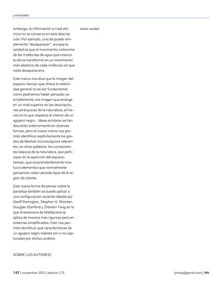 universales
| noviembre 2022 | edición 175 jtmejia@gmail.com |
embargo, la información a nivel ató-
mico no se conserva en esta descrip-
ción. Por ejemplo, una ola puede sim-
plemente “desaparecer”, aunque la
verdad es que el movimiento coherente
de las moléculas de agua que crearon
la ola se transformó en un movimiento
más aleatorio de cada molécula sin que
nada desapareciera.
Este marco nos dice que la imagen del
espacio-tiempo que ofrece la relativi-
dad general no es tan fundamental
como podríamos haber pensado, es
simplemente una imagen que emerge
en un nivel superior en las descripcio-
nes jerárquicas de la naturaleza, al me-
nos en lo que respecta al interior de un
agujero negro. . Ideas similares se han
discutido anteriormente en diversas
formas, pero el nuevo marco nos per-
mite identificar explícitamente los gra-
dos de libertad microscópicos relevan-
tes, en otras palabras, los componen-
tes básicos de la naturaleza, que parti-
cipan en la aparición del espacio-
tiempo, que sorprendentemente invo-
lucra elementos que normalmente
pensamos. estar ubicado lejos de la re-
gión de interés.
Esta nueva forma de pensar sobre la
paradoja también se puede aplicar a
una configuración reciente ideada por
Geoff Penington, Stephen H. Shenker,
Douglas Stanford y Zhenbin Yang en la
que el escenario de Maldacena se
aplica de manera más rigurosa pero en
sistemas simplificados. Esto nos per-
mite identificar qué características de
un agujero negro realista son o no cap-
turadas por dichos análisis.
SOBRE LOS AUTORES)
autor-avatar
 