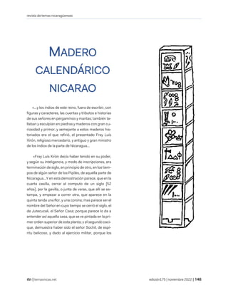 revista de temas nicaragüenses
| temasnicas.net edición175 | noviembre 2022 |
MADERO
CALENDÁRICO
NICARAO
«...y los indios de este reino, fuera de escribir, con
figuras y caracteres, las cuentas y tributos e historias
de sus señores en pergaminos y mantas; también ta-
llaban y esculpían en piedras y maderos con gran cu-
riosidad y primor; y semejante a estos maderos his-
toriados era el que refirió, el presentado Fray Luís
Xirón, religioso mercedario, y antiguo y gran ministro
de los indios de la parte de Nicaragua...
«Fray Luís Xirón decía haber tenido en su poder,
y según su inteligencia, y modo de inscripciones, era
terminación de siglo, en principio de otro, en los tiem-
pos de algún señor de los Pipiles, de aquella parte de
Nicaragua...Y en esta demostración parece, que en la
cuarta casilla, cerrar el computo de un siglo [52
años], por la gavilla, o junta de varas, que allí se es-
tampa, y empezar a correr otro, que aparece en la
quinta tanda una flor, y una corona; mas parece ser el
nombre del Señor en cuyo tiempo se cerró el siglo, el
de Jutecucali, el Señor Casa; porque parece lo da a
entender así aquella casa, que se ve pintada en la pri-
mer orden superior de esta planta; y el segundo caci-
que, demuestra haber sido el señor Sochil, de espí-
ritu belicoso, y dado al ejercicio militar, porque los
 
