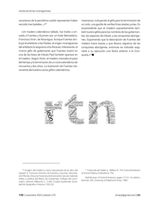 revista de temas nicaragüenses
| noviembre 2022 | edición 175 jtmejia@gmail.com |
caracteres de la penúltima casilla representan haber
vencido tres batallas...»50
«Un madero calendárico tallado, fue traído o en-
viado a Fuentes y Guzmán por un fraile Mercedario,
Francisco Xirón, de Nicaragua. Aunque Fuentes atri-
buyó el artefacto a los Pipiles, el origen nicaragüense
del artefacto lo asignaría a los Nicarao. Interesante, el
mismo glifo de gobernante que Fuentes ilustró en
una de las listas de tributo Pipil también aparece en
el madero. Según Xirón, el madero marcaba el paso
del tiempo y la terminación de un ciclo calendárico de
cincuenta y dos años. La ilustración de Fuentes cla-
ramente demuestra varios glifos calendáricos
50
Imagen del madero y texto reproducido de la obra del
Capitán D. Francisco Antonio de Fuentes y Guzmán, Recorda-
ción Florida: Discurso historial y demostración natural, material,
militar y política del Reyno de Guatemala. Prólogo del Licen-
ciado J. Antonio Villacorta C., 3 vols. Ciudad Guatemala: Socie-
dad de Geografía e Historia, 1932-33.
mexicanos, incluyendo el glifo para la terminación de
un ciclo, una gavilla de varillas finas atadas juntas. Es
sorprendente que el madero supuestamente tam-
bién tuviera glifos para los nombres de los gobernan-
tes, las especies de tributo, y las conquistas aboríge-
nes. Suponiendo que la descripción de Fuentes del
madero fuera exacta y que llevara registros de las
conquistas aborígenes, entonces es indicado asig-
narle a su ejecución una fecha anterior a la Con-
quista.»51
■
51
Traducido de Fowler Jr., William R., The Cultural Evolution
of Ancient Nahua Civilizations: The
Pipil-Nicarao of Central America, pages 15-16, 1st edition,
Norman, OK: University of Oklahoma Press, 1989.
 