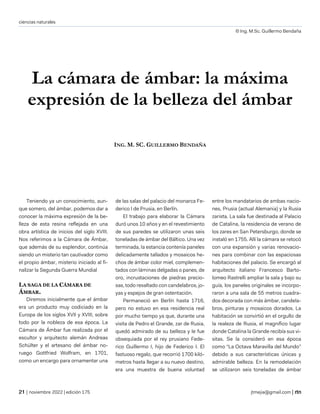 ciencias naturales
© Ing. M.Sc. Guillermo Bendaña
| noviembre 2022 | edición 175 jtmejia@gmail.com |
La cámara de ámbar: la máxima
expresión de la belleza del ámbar
ING. M. SC. GUILLERMO BENDAÑA
Teniendo ya un conocimiento, aun-
que somero, del ámbar, podemos dar a
conocer la máxima expresión de la be-
lleza de esta resina reflejada en una
obra artística de inicios del siglo XVIII.
Nos referimos a la Cámara de Ámbar,
que además de su esplendor, continúa
siendo un misterio tan cautivador como
el propio ámbar, misterio iniciado al fi-
nalizar la Segunda Guerra Mundial
LA SAGA DE LA CÁMARA DE
ÁMBAR.
Diremos inicialmente que el ámbar
era un producto muy codiciado en la
Europa de los siglos XVII y XVIII, sobre
todo por la nobleza de esa época. La
Cámara de Ámbar fue realizada por el
escultor y arquitecto alemán Andreas
Schülter y el artesano del ámbar no-
ruego Gottfried Wolfram, en 1701,
como un encargo para ornamentar una
de las salas del palacio del monarca Fe-
derico I de Prusia, en Berlín.
El trabajo para elaborar la Cámara
duró unos 10 años y en el revestimiento
de sus paredes se utilizaron unas seis
toneladas de ámbar del Báltico. Una vez
terminada, la estancia contenía paneles
delicadamente tallados y mosaicos he-
chos de ámbar color miel, complemen-
tados con láminas delgadas o panes, de
oro, incrustaciones de piedras precio-
sas, todo resaltado con candelabros, jo-
yas y espejos de gran ostentación.
Permaneció en Berlín hasta 1716,
pero no estuvo en esa residencia real
por mucho tiempo ya que, durante una
visita de Pedro el Grande, zar de Rusia,
quedó admirado de su belleza y le fue
obsequiada por el rey prusiano Fede-
rico Guillermo I, hijo de Federico I. El
fastuoso regalo, que recorrió 1700 kiló-
metros hasta llegar a su nuevo destino,
era una muestra de buena voluntad
entre los mandatarios de ambas nacio-
nes, Prusia (actual Alemania) y la Rusia
zarista. La sala fue destinada al Palacio
de Catalina, la residencia de verano de
los zares en San Petersburgo, donde se
instaló en 1755. Allí la cámara se retocó
con una expansión y varias renovacio-
nes para combinar con las espaciosas
habitaciones del palacio. Se encargó al
arquitecto italiano Francesco Barto-
lomeo Rastrelli ampliar la sala y bajo su
guía, los paneles originales se incorpo-
raron a una sala de 55 metros cuadra-
dos decorada con más ámbar, candela-
bros, pinturas y mosaicos dorados. La
habitación se convirtió en el orgullo de
la realeza de Rusia, el magnífico lugar
donde Catalina la Grande recibía sus vi-
sitas. Se la consideró en esa época
como “La Octava Maravilla del Mundo”
debido a sus características únicas y
admirable belleza. En la remodelación
se utilizaron seis toneladas de ámbar
 