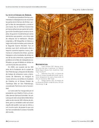 la cámara de ámbar: la máxima expresión de la belleza del ámbar
© Ing. M.Sc. Guillermo Bendaña
| temasnicas.net edición175 | noviembre 2022 |
LA NUEVA CÁMARA DE ÁMBAR.
A medida que pasaba el tiempo y au-
mentaba la desesperanza de encontrar
las partes de la Cámara de Ámbar, sur-
gió la idea de reemplazarla y construir
una nueva. Así, en 1979 se iniciaron los
primeros esfuerzos por parte de la anti-
gua Unión Soviética para construir la ré-
plica. Se guiaron inicialmente por varios
elementos que poseían: una única caja
de reliquias de la habitación, dibujos
originales y 86 fotografías en blanco y
negro de la sala tomadas justo antes de
la Segunda Guerra Mundial. Fue un
proceso que duró veinticuatro años y
requirió cuarenta expertos rusos y ale-
manes en artesanía de ámbar, quienes
trabajaron ocho toneladas de ámbar en
vez de las seis anteriores, superando el
problema la la falta de trabajadores ca-
lificados, ya que el tallado en ámbar es
una forma de arte casi extinta.
En 2003, con ocasión de los 300
años de la fundación de la ciudad de
San Petersburgo y después de décadas
de trabajo de artesanos rusos y dona-
ciones de Alemania, se inauguró la
nueva cámara y se exhibe en el palacio
de Catalina en el Museo Estatal de
Tsarskoye Selo en San Petersburgo,
considerado Patrimonio de la Humani-
dad.
La nueva sala fue inaugurada por el
presidente ruso Vladímir Putin y el can-
ciller alemán Gerhard Schröder. Se cal-
cula que el valor actual del emblemático
salón es de más de 180 millones de dó-
lares, pero su verdadero valor se lo da el
orgullo del pueblo ruso que se ufana, y
con mucha razón, de poseer lo que una
vez fue considerada la octava maravilla
del mundo.
REFERENCIAS.
1. Caryl, Christian.1997. Missing: price-
less room, last seen in world war. U.S. News &
World Report (Nueva York: Zuckerman Hold-
ings) 122 (25): 41.
2. Sedunova, Irina. 2021. La Cámara de
Ámbar, la "octava maravilla del mundo" que hi-
cieron desaparecer los nazis y Rusia tardó 23
años en reconstruir. BBC Travel
3. Ortega, Ignacio. 2021. El misterio de
la Cámara de Ámbar cumple 80 años. EFE San
Petersburgo. 4 p. ■
Detalle de la esquina de la versión reconstruida.
 