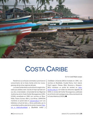 revista de temas nicaragüneses
| temasnicas.net edición175 | noviembre 2022 |
COSTA CARIBE
EDITOR José Mejía Lacayo
Recibimos sus artículos orientados a promover el
conocimiento de la Costa Caribe entre los nicara-
güenses de las otras regiones del país.
La Costa Caribe dista mucho de ser la región atra-
sada que ustedes creen. Quizás el mejor ejemplo son
sus dos universidades: Universidad de las Regiones
Autónomas de la Costa Caribe Nicaragüense, (URA-
CCAN), acreditada en 1992 con recintos en Blue-
fields, Nueva Guinea, Bilwi y Las Minas. URRACAN
mantiene un portal web en uraccan.edu.ni con una
biblioteca virtual de tesis, y libros publicados por la
universidad; publica además la revista impresa Cien-
cia e Interculturalidad; y Bluefields Indian y
Caribbean University (BICU) fundada en 1991, con
recintos en Bluefields, Ciudad Rama, Corn Island,
Pearl Lagoon, Paiwas, Bilwi, Bonanza y Waspam.
BICU mantiene un portal de revistas en revis-
tas.bicu.edu.ni/ con todas las ediciones digitales de
WANI, la revista del Caribe Nicaragüense, publicada
por el Centro de Investigaciones y Documentación de
la Costa Atlántica (CIDCA). ■
 