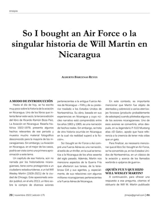 ensayos
| noviembre 2022 | edición 175 jtmejia@gmail.com |
So I bought an Air Force o la
singular historia de Will Martin en
Nicaragua
ALBERTO BÁRCENAS REYES
A MODO DE INTRODUCCIÓN
Hasta el día de hoy, se ha escrito
muy poco sobre la historia de la aviación
en Nicaragua. Uno de los libros que in-
tenta llenar este vacío, la tercera edición
del libro de Ricardo Ramón Boza Paiz,
La Aviación en Nicaragua: Reseña his-
tórica 1922-1979, presenta algunos
hechos relevantes de ese periodo y
muestra mucho material fotográfico
desconocido para la mayoría de los ni-
caragüenses. Sin embargo, La Aviación
en Nicaragua, en el mejor de los casos,
podría ser vista como una primera apro-
ximación a este tema.
Un capítulo de esa historia, aún no
narrada por los historiadores nicara-
güenses, tiene como protagonista a un
ciudadano estadounidense, a un tal Will
Wesley Martin (1928-2021) de la ciu-
dad de Chicago. Este apasionado avia-
dor publicó, en el año 2013, un libro so-
bre la compra de diversos aviones
pertenecientes a la antigua Fuerza Aé-
rea de Nicaragua – FAN y de su poste-
rior traslado a los Estados Unidos de
Norteamérica. Su obra, basada en sus
experiencias en Nicaragua y cuyo nú-
cleo narrativo está comprendido entre
los años 1963 y 1965, es una narración
de hechos reales. Sin embargo, se trata
de otra historia ocurrida en Nicaragua
en la cual «la realidad superó a la fic-
ción».
So I bought an Air Force o Así com-
pré una Fuerza Aérea es una narración,
al estilo de un thriller, en la cual se tema-
tiza a la Nicaragua de los años sesenta
del siglo pasado. Además, Martin nos
menciona aspectos de la Guerra Fría
que afectaron sus tareas, de la tene-
brosa CIA y sus agentes, y, especial-
mente, de sus relaciones con algunos
militares nicaragüenses pertenecientes
a la Fuerza Aérea de Nicaragua.
En este contexto, es importante
mencionar que Martin fue objeto de
atentados y sobrevivió a varios aterriza-
jes forzosos (producto probablemente
de sabotajes) cuando piloteaba algunos
de los aviones nicaragüenses. Uno de
esos aviones se convertiría, años des-
pués, en su legendario P-51D Mustang
alias «El Gato», apodo que hace refe-
rencia a la creencia de tener más vidas
que un gato.
Para finalizar, es necesario mencio-
nar que el libro So I bought an Air Force,
se ha convertido ya, en los Estados Uni-
dos de Norteamérica, en un clásico de
la aviación y acerca de los llamados
warbirds o «pájaros de guerra».
¿QUIÉN FUE Y QUE HIZO
WILL WESLEY MARTIN?
A continuación, para ofrecer una
respuesta a esa pregunta, citamos el
obituario de Will W. Martin publicado
 