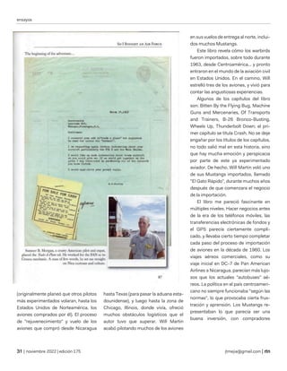 ensayos
| noviembre 2022 | edición 175 jtmejia@gmail.com |
(originalmente planeó que otros pilotos
más experimentados volaran, hasta los
Estados Unidos de Norteamérica, los
aviones comprados por él). El proceso
de "rejuvenecimiento" y vuelo de los
aviones que compró desde Nicaragua
hasta Texas (para pasar la aduana esta-
dounidense), y luego hasta la zona de
Chicago, Illinois, donde vivía, ofreció
muchos obstáculos logísticos que el
autor tuvo que superar. Will Martin
acabó pilotando muchos de los aviones
en sus vuelos de entrega al norte, inclui-
dos muchos Mustangs.
Este libro revela cómo los warbirds
fueron importados, sobre todo durante
1963, desde Centroamérica... y pronto
entraron en el mundo de la aviación civil
en Estados Unidos. En el camino, Will
estrelló tres de los aviones, y vivió para
contar las angustiosas experiencias.
Algunos de los capítulos del libro
son: Bitten By the Flying Bug, Machine
Guns and Mercenaries, Of Transports
and Trainers, B-26 Bronco-Busting,
Wheels Up, Thunderbolt Down; el pri-
mer capítulo se titula Crash. No se deje
engañar por los títulos de los capítulos,
no todo salió mal en esta historia, sino
que hay mucha emoción y perspicacia
por parte de este ya experimentado
aviador. De hecho, Will Martin voló uno
de sus Mustangs importados, llamado
"El Gato Rápido", durante muchos años
después de que comenzara el negocio
de la importación.
El libro me pareció fascinante en
múltiples niveles. Hacer negocios antes
de la era de los teléfonos móviles, las
transferencias electrónicas de fondos y
el GPS parecía ciertamente compli-
cado, y llevaba cierto tiempo completar
cada paso del proceso de importación
de aviones en la década de 1960. Los
viajes aéreos comerciales, como su
viaje inicial en DC-7 de Pan American
Airlines a Nicaragua, parecían más lujo-
sos que los actuales "autobuses" aé-
reos. La política en el país centroameri-
cano no siempre funcionaba "según las
normas", lo que provocaba cierta frus-
tración y aprensión. Los Mustangs re-
presentaban lo que parecía ser una
buena inversión, con compradores
 