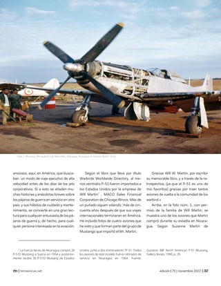 so i bought an air force o la singular historia de will martin en nicaragua
© Alberto Bárcenas Reyes
| temasnicas.net edición175 | noviembre 2022 |
ansiosos, aquí, en América, que busca-
ban un modo de viaje ejecutivo de alta
velocidad antes de los días de los jets
corporativos. Si a esto se añaden mu-
chas historias y anécdotas breves sobre
los pájaros de guerra en servicio en otro
país, y sus hábitos de cuidado y mante-
nimiento, se convierte en una gran lec-
tura para cualquier entusiasta de los pá-
jaros de guerra y, de hecho, para cual-
quier persona interesada en la aviación.
7
La Fuerza Aérea de Nicaragua compró 26
P-51D Mustang a Suecia en 1954 y posterior-
mente recibió 30 P-51D Mustang de Estados
Según el libro que lleva por título
Warbirds Worldwide Directory, al me-
nos veintiséis P-51 fueron importados a
los Estados Unidos por la empresa de
Will Martin7
, MACO Sales Financial
Corporation de Chicago Illinois. Más de
un puñado siguen volando, más de cin-
cuenta años después de que sus viajes
internacionales terminaran en América.
He incluido fotos de cuatro aviones que
he visto y que forman parte del grupo de
Mustangs que importó el Mr. Martin.
Unidos, junto a dos entrenadores TF-51. Todos
los aviones de este modelo fueron retirados de
servicio en Nicaragua en 1964. Fuente:
Gracias Will W. Martin, por escribir
su memorable libro, y a través de la re-
trospectiva, (ya que el P-51 es uno de
mis favoritos) gracias por traer tantos
aviones de vuelta a la comunidad de los
warbird.»
Arriba, en la foto núm. 1, con per-
miso de la familia de Will Martin, se
muestra uno de los aviones que Martin
compró durante su estadía en Nicara-
gua. Según Suzanne Martin de
Gunston, Bill: North American P-51 Mustang,
Gallery Books, 1990, p. 39.
Foto 1: Mustang, Aeropuerto Las Mercedes, Managua, Nicaragua © Patricia Martin Trust
 