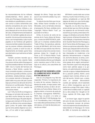 so i bought an air force o la singular historia de will martin en nicaragua
© Alberto Bárcenas Reyes
| temasnicas.net edición175 | noviembre 2022 |
las recomendaciones de los militares
estadounidenses. Ahora parece ex-
traño, pero Nicaragua y Estados Unidos
eran aliados en aquella época, y la aver-
sión común a Castro ciertamente creó
extraños compañeros de cama. Como
se trataba de aviones militares y era
poco después de la crisis de los misiles
de Cuba, el Departamento de Estado de
los EE. UU. también vigilaba de cerca el
acuerdo. Una vez que los aviones empe-
zaron a ser transportados, hubo mucho
papeleo en las fronteras (¡El gobierno
mexicano también estaba interesado en
que los aviones militares sobrevolaran
su país!) y cuando un avión se caía, el
Departamento de Estado quería fotos
para demostrar que realmente se había
estrellado.
También conviene recordar que a
principios de los años sesenta había
muy pocas noticias sobre Nicaragua en
la prensa estadounidense. No fue hasta
1967, tras la muerte del hermano de
Somoza y René Schick, cuando So-
moza consolidó el poder y comenzaron
las primeras grandes protestas, que los
periodistas estadounidenses empeza-
ron a prestar atención a Nicaragua. Mi
padre sabía muy poco del país cuando
bajó por primera vez del avión de la Pan
American en Las Mercedes. Pensó que
podría terminar todo en cuestión de
unos pocos meses.
Los T-28 y los B-26 se entregaron a
Nicaragua al principio del acuerdo. Lo
que llevó mucho tiempo fue sacar los
aviones de Nicaragua. Mi padre dejó Ni-
caragua para siempre el 18 de junio de
1965. Los últimos cinco aviones despe-
garon juntos. Mi padre había dejado
que los otros pilotos eligieran sus avio-
nes y él se subió al que quedaba y
despegó de último. Tengo que decir
que en ese momento estaba muy con-
tento de irse.
Te adjunto las dos fotos que me pe-
diste. Ambas fueron tomadas en Las
Mercedes, como se llamaba entonces
el aeropuerto. Por favor, anótelas como
"copyright, Patricia Martin Trust", ya
que están en el libro.»
Arriba, el anuncio de venta de los
aviones de la Fuerza Aérea de Nicara-
gua, a través de AEROTECNICA, publi-
cado por la empresa estadounidense
Trade-A-Plane. Se reproduce, además,
la carta de Will Martin, del 14 de marzo
de 1963, en la que solicita más informa-
ciones para comprar los aviones nicara-
güenses. (véase So I bought an Air
Force, p. 87 © Patricia Martin Trust).
Martin resalta que Summer B. Morgan,
un piloto estadounidense que trabajaba
como mecánico para la FAN, le intro-
dujo en la cultura y las costumbres de
Nicaragua.
¿POR QUÉ SE DEBERÍA LEER
EL LIBRO DE WILL MARTIN
EN NICARAGUA?
Esta es una pregunta muy fácil de
responder. Primero, la importancia de
la venta de los aviones. Estamos ha-
blando de vender, al mejor postor, toda
una flotilla de aviones, es decir, de ven-
der toda una Fuerza Aérea. Véase, en la
página anterior, el anuncio de venta de
la empresa nicaragüense AEROTEC-
NICA. Aquí, se ponen a la venta un
Cessna 180, diez F-51D Mustangs, tres
F-47 Thunderbolts y tres C-45 Expedi-
tors; todos ellos pertenecientes a la FAN
de la época. ¡Un total de diecisiete avio-
nes de uso militar!
Will Martin cuenta toda esa curiosa
historia y mucho más en treinta y un ca-
pítulos; completando un total de 259
páginas de texto con unas treinta pági-
nas de material fotográfico diverso.
Segundo, es una obra muy clara y
amena de leer que nos informa de algu-
nos aspectos de una formación socio-
económica ya muerta y enterrada en Ni-
caragua: la dictadura somocista. Martin
logró conocer al General Anastasio So-
moza Debayle, a importantes miembros
de la Guardia Nacional de Nicaragua y
de la Fuerza Aérea de Nicaragua; y nos
ofrece sus opiniones sobre ellos. Recor-
demos que, después del triunfo de Cas-
tro en Cuba, los Estados Unidos esta-
ban interesados en modernizar a los
ejércitos latinoamericanos e impulsa-
ron, de forma decisiva, la venta y com-
pra de material militar en Nicaragua y
otros países de la región centroameri-
cana. Para bien o para mal, este gringo,
como buen patriota apoya a su go-
bierno, a la administración norteameri-
cana de su época. Independientemente
de su posición política, Martin, como
cualquier buen cronista, ofrece su ver-
sión del asunto. Versión que, a veces,
toma un carácter denunciatorio
cuando, por ejemplo, cita el asesinato
de un militar nicaragüense, que es el
padre de su amiga Chila López. A ella y
a este tema le dedica todo un capítulo
de su obra (véase So I bought an Air
Force, capítulo 26 Chila, págs. 203-
209).
Y, en tercer lugar, según la opinión
del autor de esta nota sobre Martin, es
muy importante conocer de primera
mano las experiencias de este piloto es-
tadounidense en Nicaragua. En marzo
de 1963, al momento de redactar su
 
