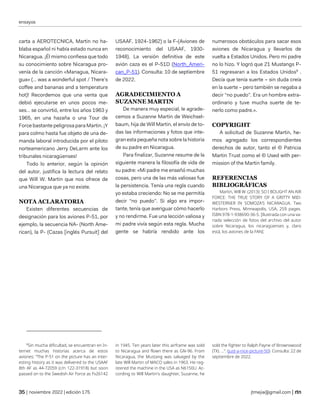 ensayos
| noviembre 2022 | edición 175 jtmejia@gmail.com |
carta a AEROTECNICA, Martin no ha-
blaba español ni había estado nunca en
Nicaragua. ¡Él mismo confiesa que todo
su conocimiento sobre Nicaragua pro-
venía de la canción «Managua, Nicara-
gua» (… was a wonderful spot / There’s
coffee and bananas and a temperature
hot)! Recordemos que una venta que
debió ejecutarse en unos pocos me-
ses… se convirtió, entre los años 1963 y
1965, en una hazaña o una Tour de
Force bastante peligrosa para Martin. ¡Y
para colmo hasta fue objeto de una de-
manda laboral introducida por el piloto
norteamericano Jerry DeLarm ante los
tribunales nicaragüenses!
Todo lo anterior, según la opinión
del autor, justifica la lectura del relato
que Will W. Martin que nos ofrece de
una Nicaragua que ya no existe.
NOTA ACLARATORIA
Existen diferentes secuencias de
designación para los aviones P-51, por
ejemplo, la secuencia NA- (North Ame-
rican), la P- (Cazas [inglés Pursuit] del
USAAF, 1924-1962) o la F-(Aviones de
reconocimiento del USAAF, 1930-
1948). La versión definitiva de este
avión caza es el P-51D (North_Ameri-
can_P-51). Consulta: 10 de septiembre
de 2022.
AGRADECIMIENTO A
SUZANNE MARTIN
De manera muy especial, le agrade-
cemos a Suzanne Martin de Weichsel-
baum, hija de Will Martin, el envío de to-
das las informaciones y fotos que inte-
gran esta pequeña nota sobre la historia
de su padre en Nicaragua.
Para finalizar, Suzanne resume de la
siguiente manera la filosofía de vida de
su padre: «Mi padre me enseñó muchas
cosas, pero una de las más valiosas fue
la persistencia. Tenía una regla cuando
yo estaba creciendo: No se me permitía
decir “no puedo”. Si algo era impor-
tante, tenía que averiguar cómo hacerlo
y no rendirme. Fue una lección valiosa y
mi padre vivía según esta regla. Mucha
gente se habría rendido ante los
numerosos obstáculos para sacar esos
aviones de Nicaragua y llevarlos de
vuelta a Estados Unidos. Pero mi padre
no lo hizo. Y logró que 21 Mustangs P-
51 regresaran a los Estados Unidos8
.
Decía que tenía suerte – sin duda creía
en la suerte – pero también se negaba a
decir “no puedo”. Era un hombre extra-
ordinario y tuve mucha suerte de te-
nerlo como padre.».
COPYRIGHT
A solicitud de Suzanne Martin, he-
mos agregado los correspondientes
derechos de autor, tanto el © Patricia
Martin Trust como el © Used with per-
mission of the Martin family.
REFERENCIAS
BIBLIOGRÁFICAS
Martin, Will W. (2013): SO I BOUGHT AN AIR
FORCE: THE TRUE STORY OF A GRITTY MID-
WESTERNER IN SOMOZA’S NICARAGUA. Two
Harbors Press, Minneapolis, USA, 259 pages.
ISBN 978-1-938690-36-5. [Ilustrada con una va-
riada selección de fotos del archivo del autor
sobre Nicaragua, los nicaragüenses y, claro
está, los aviones de la FAN].
8
Sin mucha dificultad, se encuentran en In-
ternet muchas historias acerca de estos
aviones: “The P-51 on the picture has an inter-
esting history as it was delivered to the USAAF
8th AF as 44-72059 (c/n 122-31918) but soon
passed on to the Swedish Air Force as Fv26142
in 1945. Ten years later this airframe was sold
to Nicaragua and flown there as GN-96. From
Nicaragua, the Mustang was salvaged by the
late Will Martin of MACO sales in 1963. He reg-
istered the machine in the USA as N6150U. Ac-
cording to Will Martin's daughter, Suzanne, he
sold the fighter to Ralph Payne of Brownswood
(TX). …”. (just-a-nice-picture-50). Consulta: 22 de
septiembre de 2022.
 