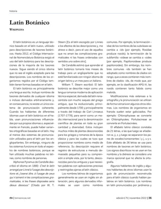 historia
| temasnicas.net edición175 | noviembre 2022 |
Latín Botánico
WIKIPEDIA
El latín botánico es un lenguaje téc-
nico basado en el latín nuevo, utilizado
para descripciones de taxones botáni-
cos. Hasta 2012, el Código Internacio-
nal de Nomenclatura Botánica exigía el
uso del latín botánico para las descrip-
ciones de la mayoría de los taxones
nuevos. Sigue siendo el único idioma
que no sea el inglés aceptado para las
descripciones. Los nombres de los or-
ganismos regidos por el Código tam-
bién tienen formas basadas en el latín.
El latín botánico es principalmente
una lengua escrita. Incluye nombres de
taxones derivados de cualquier idioma
o incluso derivados arbitrariamente y,
en consecuencia, no existe un único sis-
tema de pronunciación coherente.
Cuando los hablantes de diferentes
idiomas usan el latín botánico en el ha-
bla, usan pronunciaciones influencia-
das por sus propios idiomas o, especial-
mente en francés, puede haber varian-
tes ortográficas basadas en el latín. Hay
al menos dos sistemas de pronuncia-
ción utilizados para el latín por los an-
gloparlantes. Sin embargo, ninguno de
los sistemas funciona en todo el espec-
tro de nombres botánicos, porque se
han utilizado muchas palabras no lati-
nas, como nombres de personas.
Alphonse Pyramus de Candolle des-
cribió el idioma en 1880: C'est le latin
arrangé par Linné à l'usage des descrip-
tions et, j'oserai dire, à l'usage de ceux
qui n'aiment ni les complicaciones gra-
maticales, ni les frases disposées sens
desus dessous." (Citado por W. T.
Stearn [Es el latín escogido por Linneo
a los efectos de las descripciones y, me
atrevo a decir, para el uso de aquellos
que no aman las complicaciones gra-
maticales ni las frases ordenadas con
sentidos uno sobre otro].
De Candolle estimó que aprender el
latín botánico tomaría tres meses de
trabajo para un angloparlante que no
esté familiarizado con ningún idioma de
origen latino y un mes para un italiano.
William T. Stearn escribió: El latín
botánico se describe mejor como una
lengua romance moderna de aplicación
técnica especial, derivada del latín rena-
centista con mucho saqueo del griego
antiguo, que ha evolucionado, princi-
palmente desde 1700 y principalmente
a través del trabajo de Carl Linnaeus
(1707-1778), para servir como un me-
dio internacional para la denominación
científica de plantas en toda su gran
cantidad y diversidad. Estos incluyen
muchos miles de plantas desconocidas
para los griegos y romanos de la época
clásica y para las cuales se tuvo que
proporcionar nombres como medio de
referencia. Su descripción requiere el
registro de estructuras a menudo de-
masiado pequeñas para su compren-
sión a simple vista, por lo tanto, desco-
nocidas para los antiguos y que necesi-
tan palabras con aplicaciones precisas
y restringidas ajenas al latín clásico.
Los nombres latinos de organismos
generalmente se usan en inglés sin al-
teración, pero algunos derivados infor-
males se usan como nombres
comunes. Por ejemplo, la terminación -
idae de los nombres de las subclases se
cambia a -ids (por ejemplo, Rosidae
produce rosids); la terminación de la
subfamilia -oideae se cambia a -oides
(por ejemplo, Papilionoideae produce
papilionoides). Sin embargo, los nom-
bres comunes -ids también se han
adoptado como nombres de clados sin
rango, que a veces contienen más nom-
bres de clados -ids, de modo que, por
ejemplo, en la clasificación APG IV, las
rosids contienen tanto fabids como
malvids.
Modificaciones más extensas a la
ortografía y la pronunciación se utilizan
de forma rutinaria en algunos otros idio-
mas. Los nombres de organismos en
francés suelen estar galicizados. Por
ejemplo: Chlorophyceae se convierte
en Chlorophycées; Portulacineae se
convierte en Portulacinées.
El alfabeto latino clásico constaba
de 21 letras, a las que luego se añadie-
ron w, y, z, y luego se separaron los pa-
res de vocales/consonantes i y j, u y v.
Este alfabeto de 26 letras se usa para
nombres de taxones en latín botánico.
Los signos diacríticos no se usan en los
nombres y la diéresis se considera una
marca opcional que no afecta la orto-
grafía.
Algunos hablantes de inglés y algu-
nos hablantes de otros idiomas usan la
guía de pronunciación reconstruida
para el latín clásico cuando hablan pa-
labras en latín botánico. Los nombres
en latín pronunciados por jardineros y
 
