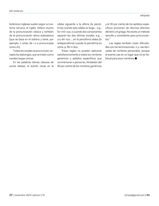 latín botánico
wikipedia
| noviembre 2022 | edición 175 jtmejia@gmail.com |
botánicos ingleses suelen seguir un sis-
tema cercano al inglés. Difiere mucho
de la pronunciación clásica y también
de la pronunciación latina eclesiástica
(que se basa en el italiano y tiene, por
ejemplo, c antes de i o e pronunciada
como ch).
Todas las vocales se pronuncian, ex-
cepto los diptongos, que se tratan como
vocales largas únicas.
En las palabras latinas clásicas de
varias sílabas, el acento recae en la
sílaba siguiente a la última (la penúl-
tima) cuando esta sílaba es larga... e.g.,
for-mō'-sus, o cuando dos consonantes
separan las dos últimas vocales, e.g. ,
cru-ěn'-tus ... en la penúltima sílaba (la
antepenúltima) cuando la penúltima es
corta, p. flō-ri-dus.
"Estas reglas no pueden aplicarse
satisfactoriamente a todos los nombres
genéricos y epítetos específicos que
conmemoran a personas. Alrededor del
80 por ciento de los nombres genéricos
y el 30 por ciento de los epítetos espe-
cíficos provienen de idiomas distintos
del latín y el griego. No existe un método
sencillo y consistente para pronunciar-
los.”
Las reglas también crean dificulta-
des con las terminaciones -ii y -iae deri-
vadas de nombres personales, porque
el acento cae en un lugar que no es ha-
bitual para esos nombres. ■
 