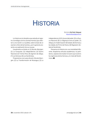 revista de temas nicaragüenses
| noviembre 2022 | edición 175 jtmejia@gmail.com |
HISTORIA
EDITOR: Lilly Soto Vásquez
lillysotovasquez@gmail.com
La historia es la disciplina que estudia el regis-
tro cronológico de los acontecimientos (que afec-
tan a una nación o un pueblo), sobre la base de un
examen crítico de las fuentes y, por lo general, pre-
senta una explicación de sus causas.
Usualmente se divide en (1) Mundo Aborigen;
(2) La Conquista; (3) independencia; (4) Guerra
Nacional; (5) Treinta Años; (6) régimen de Zelaya;
(7) Los Somoza; (8) Los Sandinistas.
Proponemos una nueva división: Mundo Abori-
gen; (2) La Transformación de Nicaragua; (3) La
independencia; (4) En busca del poder; (5) La Gue-
rra Nacional; (6) La Oligarquía toma el poder; (7)
Zelaya y la modernización del estado; (8) Somoza y
los ideales de Primo de Rivera; (9) Regresión dic-
tatorial Sandinista.
Pensamos la Historia con una mentalidad dife-
rente. Aceptamos artículos académicos, no parti-
darios, capaces de ensalzar lo bueno que tuvieron
los regímenes de los Somoza, y lo malo del Sandi-
nismo. ■
 