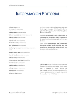 revista de temas nicaragüenses
| noviembre 2022 | edición 175 editor@temasnicas.net |
INFORMACION EDITORIAL
José Mejía Lacayo EDITOR
Lilly Soto Vásquez SUB DIRECTOR
José Mejía Lacayo EDITOR DE ACTUALIDAD
Guillermo Bendaña García EDITOR CIENCIAS NATURALES
José Mejía Lacayo EDITOR COSTA CARIBE
Eddy Kühl Arauz EDITOR LAS SEGOVIAS
Alberto Bárcenas Reyes EDITOR ENSAYOS
Jaime Incer Barquero EDITOR GEOGRAFÍA
Ligia Madrigal Mendieta EDITOR HISTORIA DE LAS IDEAS Y MENTA-
LIDADES
Rigoberto Navarro Genie EDITOR ANTROPOLOGÍA
Alexander Zosa-Cano EDITOR HISTORIA DE VIDA
José Mejía Lacayo EDITOR MUNICIPALES
Humberto Carrión McDonough EDITOR DERECHO
Alexander Zosa-Cano EDITOR RESEÑAS
José Mejía Lacayo EDITOR gENEALOGÍA
José Mejía Lacayo EDITOR UNIVERSALES
Nubia O. Vargas EDITORA DE TEXTO
Constantino Mejía WEBMASTER
JUNTA DIRECTIVA: Alberto Bárcenas Reyes, Guillermo Bendaña
García, Eddy Kühl Arauz, Jean-Michel Maes, Harlan Oliva Re-
gidor, Nubia O. Vargas, Manuel Fernández Vilches y Carlos
Tünnermann Bernheim
FUNDADORES: Jorge Eduardo Arellano, Esteban Duque Es-
trada Sacasa, Aldo Guerra Duarte, Eddy Kühl Arauz, José Me-
jía Lacayo, Flavio Rivera Montealegre y Carlos Tünnermann
Bernheim.
COMITÉ EDITORIAL: Alberto Bárcenas Reyes, Guillermo Ben-
daña García, Humberto Carrión McDonough, Jaime Incer
Barquero, Eddy Kühl Arauz, Ligia Madrigal Mendieta, Rigo-
berto Navarro Genie, Nubia O. Vargas.
ISSN 21644268, Revista de Temas Nicaragüenses, No. 175,
noviembre 2022, publicada mensualmente por José T. Mejía,
3861 S. Deerwood Dr., Harvey, LA70058, USA
ISSN 21644268, Revista de Temas Nicaragüenses, No. 175,
noviembre 2022, published monthly by José T. Mejía, 3861 S.
Deerwood Dr., Harvey, LA 70058, USA. ■
 