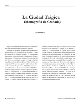historia
| temasnicas.net edición175 | noviembre 2022 |
La Ciudad Trágica
(Monografía de Granada)
PÍO BOLAÑOS
Según Carlos Meléndez en Hernández de Córdoba sos-
tiene que León fue fundado primero que Granada.
Consta de 49 secciones tituladas, de las cuales repro-
ducimos hasta la 10: 1. Fundación de la ciudad; 2. Censo
de la población; 3. Disturbios locales; 4. La Enseñanza en
Granada. Los primeros brotes de independencia; 6. La In-
dependencia; 7. Costumbres sociales. Primera mitad del
siglo XIX; 8. La navegación a vapor en el lago y Rio San
Juan; 9. La revolución del año 1854; 10. William Walker con
una banda de filibusteros se apodera de Granada; 11. El in-
cendio y la batalla de granada en 1856; 12. La reconstruc-
ción de Granada; 13. Como era la ciudad en 1880; 14. Cu-
riosidades antiguas; 15. Los templos de granada; 16. Inter-
medio; 17. San Francisco; 18. Las festividades del 4 de oc-
tubre. Los diablitos y el atabal en san francisco; 19. El Anti-
guo Convento de San Francisco; 20. La Ermita de Guada-
lupe; 21. El Antiguo Hospital de San Juan De Dios; 22. El
Cabildo; 23. Casa De Pólvora; 24. La Antigua Parroquia; 25.
La Antigua Parroquia es hoy La Catedral; 26. El Cuartel
Principal; 27. El Mesón de La Galiano; 28. El Hotel de La
Sirena; 29. La Plaza Principal; 30. El Hotel de Los Leones;
31. Las Primeras; 32. La Primera Oficina Telegráfica; 33. El
Fuertecito de La Costa del Lago; 34. Topografía de Gra-
nada; 35.Paisajes Granadinos; 36. Costumbres Sociales de
Granada; 37. El Primer Teatro; 38. Primera Empresa Tea-
tral Española que visito Granada; 39. El primer edificio para
teatro construido en Granada; 40. el primer baile de gala en
el teatro de la plaza de los leones; 41. Comedia Del "Genero
Chico"; 42. Los Temblores de 1890. El Asesinato De La
Gran Vía En 1891. La Revolución De 1893; 43. La Compa-
ñía Azuaga. Vuelta Al Teatro A Cielo Abierto En 1897; 44.
Ornato. Edificios modernos. reformas a los viejos; 45. El
club social de Granada; 46. El billar de la Agapita; 47. La
gallera del padre Solorzano; 48. Tipo y psicología del gra-
nadino; 49. Alteraciones y reformas en los edificios de los
templos de Jalteva y la Merced
 