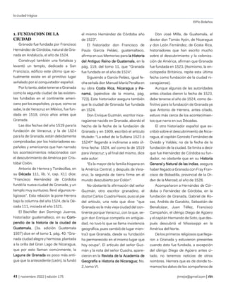 la ciudad trágica
©Pío Bolaños
| noviembre 2022 | edición 175 jtmejia@gmail.com |
1. FUNDACION DE LA
CIUDAD
Granada fue fundada por Francisco
Hernández de Córdoba, natural de Gra-
nada en Andalucía, el año de 1524.
Construyó también una fortaleza y
levantó un templo, dedicado a San
Francisco, edificio este último que ac-
tualmente existe en el primitivo lugar
señalado por el conquistador español.
Por lo tanto, debe tenerse a Granada
como la segunda ciudad de las existen-
tes fundadas en el continente ameri-
cano por los españoles, ya que, como se
sabe, la de Veracruz en México, fue fun-
dada en 1519, cinco años antes que
Granada.
Las dos fechas del año 1519 para la
fundación de Veracruz, y la de 1524
para la de Granada, están debidamente
comprobadas por los historiadores es-
pañoles y americanos que han narrado
los acontecimientos relacionados con
el descubrimiento de América por Cris-
tóbal Colón.
Antonio de Herrera y Tordecillas, en
su Década 111, lib. V, cap. X11 dice:
"Francisco Hernández de Córdoba
fundó la nueva ciudad de Granada, y un
templo muy suntuoso. llevó algunos re-
ligiosos". Esta relación la pone Herrera
bajo la columna del año 1524, de la Dé-
cada 111, iniciada el año 1521.
El Bachiller dan Domingo Juarros,
historiador guatemalteco, en su Com-
pendio de la historia de la ciudad de
Guatemala, (3a. edición Guatemala
1937) dice en el tomo 1, pág. 40: "Gra-
nada ciudad alegre y hermosa, plantada
a la orilla del Gran Lago de Nicaragua,
que por esto llaman comúnmente, la
Laguna de Granada es poco más anti-
gua que la antecedente (León), la fundó
el mismo Hernández de Córdoba año
de 1523".
El historiador don Francisco de
Paula García Peláez, guatemalteco,
afirma en sus Memorias para la Historia
del Antiguo Reino de Guatemala, en la
pág. 119, del tomo 11, que "Granada
fue fundada en el año de 1524".
Siguiendo a García Peláez, igual fe-
cha señala don Manuel María Peralta en
su obra Costa Rica, Nicaragua y Pa-
namá, (apéndice de la misma, pág.
723). Este historiador asegura también
que la ciudad de Granada fue fundada
en 1524.
Don Enrique Guzmán, escritor nica-
ragüense nacido en Granada, abordó el
hecho de la fecha de la fundación de
Granada y en 1909, escribió el artículo
titulado: "La edad de la Sultana 1523 ó
1524?" llegando a inclinarse a esta úl-
tima fecha: 1524, así como la de 1519
para Veracruz; y al final del mismo, dice
este autor:
"Es la mayor de la familia hispana en
la América Central, y después de Vera-
cruz, la segunda de tierra firme en el
mundo descubierto por Colón".
No obstante la afirmación del señor
Guzmán, otro escritor granadino, el
doctor Carlos Cuadra Pasos, puso al pie
del artículo, una nota que dice: "que
Granada es la más vieja ciudad del con-
tinente porque Veracruz, con la que, se-
gún don Enrique competía en antigüe-
dad, no tuvo lo que se llama insistencia
geográfica, pues cambió de lugar mien-
tra3 que Granada, desde su fundación
ha permanecido en el mismo lugar que
hoy ocupa". El artículo del señor Guz-
mán y la nota del señor Cuadra, apare-
cieron en la Revista de la Academia de
Geografía e Historia de Nicaragua; No.
2, tomo VI.
Don José Milla, de Guatemala, el
doctor don Tomás Ayón, de Nicaragua
y don León Fernández, de Costa Rica,
historiadores que han escrito mucho
sobre el descubrimiento y la coloniza-
ción de América, afirman que Granada
fue fundada en 1523. (Asimismo, la en-
ciclopedia Británica, repite esta última
fecha como fundación de la ciudad ni-
caragüense).
Aunque algunas de las autoridades
antes citadas dieron la fecha de 1523,
debe tenerse el año de 1524, como de-
finitivo para la fundación de Granada ya
que Antonio de Herrera, antes citado,
estuvo más cerca de los acontecimien-
tos que narra en sus Décadas.
El otro historiador español que es-
cribió sobre el descubrimiento de Nica-
ragua, el capitán Gonzalo Fernández de
Oviedo y Valdés, no da la fecha de la
fundación de la ciudad. Se limita a decir
que fue Hernández de Córdoba su fun-
dador, no obstante que en su Historia
General y Natural de las Indias, asegura
haber llegado a Granada con Fray Fran-
cisco de Bobadilla, provincial de la Or-
den de la Merced, el año de 1528.
Acompañaron a Hernández de Cór-
doba o Fernández de Córdoba, en la
fundación de Granada, Gabriel de Ro-
xas, Andrés de Garabito, Sebastián de
Benalcázar, Juan Téllez, Francisco
Campañón, el clérigo Diego de Agüero
y el capitán Hernando de Soto, que des-
pués descubrió el Mississippi en la
América del Norte.
De los primeros religiosos que llega-
ron a Granada y estuvieron presentes
cuando ésta fue fundada, a excepción
del clérigo Diego de Agüero antes ci-
tado, no tenemos noticias de otros
nombres. Herrera que es de donde to-
mamos los datos de los compañeros de
 