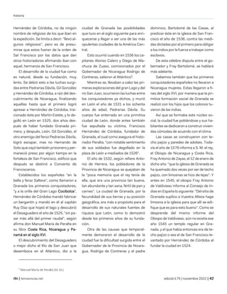 historia
| temasnicas.net edición175 | noviembre 2022 |
Hernández de Córdoba, no da ningún
nombre de religioso de los que iban en
la expedición. Se limita a decir: "llevó al-
gunos religiosos", pero es de presu-
mirse que estos fueran de la orden de
Sal Francisco por los datos que dan
otros historiadores afirmando iban con
aquel, hermanos de San Francisco.
El desarrollo de la ciudad fue como
es natural, desde su fundación, muy
lento. Se debió esto a las luchas surgi-
das entre Pedrarias Dávila, Gil González
y Hernández de Córdoba, a raíz del des-
cubrimiento de Nicaragua, finalizando
aquellas hasta que el primero logró
apresar a Hernández de Córdoba, trai-
cionado éste por Martín Estete, y lo de-
golló en León en 1525, dos años des-
pués de haber fundado Granada pri-
mero, y después, León. Gil González, el
otro enemigo del feroz Pedrarias Dávila,
logró escapar, mas no Hernando de
Soto que cayó también prisionero y per-
maneció preso por algún tiempo en la
fortaleza de San Francisco, edificio que
después se destinó a Convento de
Franciscanos.
Establecidos los españoles "en la
bella y feraz Salteva", como llamaron a
Granada los primeros conquistadores,
"y a la orilla del Gran Lago Cocibolca",
Hernández de Córdoba mandó fabricar
un bergantín y mandó en él al capitán
Ruy Díaz que hojeó el lago y descubrió
el Desaguadero el año de 1525, "sin pa-
sar más allá del primer raudal", según
afirma don Manuel María de Peralta en
su libro Costa Rica, Nicaragua y Pa-
namá en el siglo XVI.
El descubrimiento del Desaguadero
o mejor dicho el Río de San Juan que
desemboca en el Atlántico, dio a la
9
Manuel María de Peralta (Id. Id.).
ciudad de Granada las posibilidades
que tuvo en el siglo siguiente para enri-
quecerse y llegar a ser una de las más
opulentas ciudades de la América Cen-
tral.
Esto ocurrió cuando en 1536 los ca-
pitanes Alonso Calero y Diego de Ma-
chuca de Zuaso, comisionados por el
Gobernador de Nicaragua Rodrigo de
Contreras, salieron al Atlántico9
.
Mientras se, llevaban a cabo las pri-
meras exploraciones del gran Lago y del
río San Juan, ocurrieron las luchas entre
los conquistadores ya dichos, y murió
en León el año de 1531 a los ochenta
años de edad, Pedrarias Dávila. Su
cuerpo fue enterrado en una primitiva
ciudad de León, donde antes también
fue sepultada su víctima, Francisco
Hernández de Córdoba, fundador de
Granada, el cual corno asegura el histo-
riador Peralta, "con notable sentimiento
de sus soldados fue degollado en la
plaza de León a mediados de 1526".
El año de 1532, según refiere Anto-
nio de Herrera, los pobladores de la
Provincia de Nicaragua se quejaban de
la "poca memoria que el rey tenía de
ella, que era una provincia tan buena,
tan abundante y tan sana, fértil de pan y
carnes". La ciudad de Granada, por la
fecundidad de sus tierras y su posición
geográfica, era más a propósito para el
desarrollo de sus naturales fuentes de
riqueza que León, como lo demostró
desde los primeros años de su funda-
ción.
Otra de las causas que temporal-
mente demoraron el desarrollo de la
ciudad fue la dificultad surgida entre el
Gobernador de la Provincia de Nicara-
gua, Rodrigo de Contreras y el padre
dominico, Bartolomé de las Casas, al
predicar éste en la iglesia de San Fran-
cisco el año de 1536, contra las medi-
das dictadas por el primero para obligar
a los indios por la fuerza a trabajar como
esclavos.
De esta célebre disputa entre el go-
bernador y Fray Bartolomé, se hablará
más adelante.
Sabemos también que los primeros
conquistadores españoles no llevaron a
Nicaragua mujeres. Estas llegaron a fi-
nes del siglo XVI, por manera que la pri-
mitiva formación social de Granada se
realizó con los hijos que los colonos tu-
vieron de las indias.
Así que se formaba este núcleo so-
cial, la ciudad fue poblándose y sus ha-
bitantes se dedicaron a construir vivien-
das cómodas de acuerdo con el clima.
Las casas se construyeron con te-
cho pajizo y paredes de adobes. Toda-
vía el año de 1578 informa a S. M. el rey,
el Obispo de Nicaragua y Costa Rica,
Fray Antonio de Zayas, el 12 de enero de
dicho año: "que la iglesia de Granada se
ha quemado dos veces por ser de techo
pajizo, con limosnas se hizo de tejas". Y
antes en 1545, el obispo Fray Antonio
de Valdivieso informa al Consejo de In-
dias en España lo siguiente: "Del sitio de
Granada suplico a Vuestra Alteza haga
limosna a la iglesia para que allí se edi-
fique que es para esto bueno". Como se
desprende del mismo informe del
Obispo de Valdivieso, aún no existía ese
año 1545 un templo regular en Gra-
nada, y el que había entonces era de te-
cho pajizo o sea el de San Francisco le-
vantado por Hernández de Córdoba al
fundar la ciudad en 1524.
 