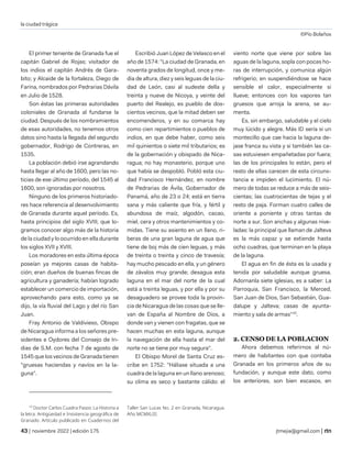 la ciudad trágica
©Pío Bolaños
| noviembre 2022 | edición 175 jtmejia@gmail.com |
El primer teniente de Granada fue el
capitán Gabriel de Rojas; visitador de
los indios el capitán Andrés de Gara-
bito; y Alcaide de la fortaleza, Diego de
Farina, nombrados por Pedrarias Dávila
en Julio de 1528.
Son éstas las primeras autoridades
coloniales de Granada al fundarse la
ciudad. Después de los nombramientos
de esas autoridades, no tenemos otros
datos sino hasta la llegada del segundo
gobernador, Rodrigo de Contreras, en
1535.
La población debió irse agrandando
hasta llegar al año de 1600, pero las no-
ticias de ese último período, del 1545 al
1600, son ignoradas por nosotros.
Ninguno de los primeros historiado-
res hace referencia al desenvolvimiento
de Granada durante aquel período. Es,
hasta principios del siglo XVIII, que lo-
gramos conocer algo más de la historia
de la ciudad y lo ocurrido en ella durante
los siglos XVII y XVIII.
Los moradores en esta última época
poseían ya mejores casas de habita-
ción; eran dueños de buenas fincas de
agricultura y ganadería; habían logrado
establecer un comercio de importación,
aprovechando para esto, como ya se
dijo, la vía fluvial del Lago y del río San
Juan.
Fray Antonio de Valdivieso, Obispo
de Nicaragua informa a los señores pre-
sidentes e Oydores del Consejo de In-
dias de S.M. con fecha 7 de agosto de
1545 que los vecinos de Granada tienen
"gruesas haciendas y navíos en la la-
guna".
10
Doctor Carlos Cuadra Pasos: La Historia a
la letra. Antigüedad e Insistencia geográfica de
Granado. Artículo publicado en Cuadernos del
Escribió Juan López de Velasco en el
año de 1574: "La ciudad de Granada, en
noventa grados de longitud, once y me-
dia de altura, diez y seis leguas de la ciu-
dad de León, casi al sudeste della y
treinta y nueve de Nicoya, y veinte del
puerto del Realejo, es pueblo de dos-
cientos vecinos, que la mitad deben ser
encomenderos, y en su comarca hay
como cien repartimientos o pueblos de
indios, en que debe haber, como seis
mil quinientos o siete mil tributarios; es
de la gobernación y obispado de Nica-
ragua; no hay monasterio, porque uno
que había se despobló. Pobló esta ciu-
dad Francisco Hernández, en nombre
de Pedrarias de Ávila, Gobernador de
Panamá, año de 23 o 24; está en tierra
sana y más caliente que fría, y fértil y
abundosa de maíz, algodón, cacao,
miel, cera y otros mantenimientos y co-
midas. Tiene su asiento en un llano, ri-
beras de una gran laguna de agua que
tiene de boj más de cien leguas, y más
de treinta o treinta y cinco de travesía;
hay mucho pescado en ella, y un género
de závalos muy grande; desagua esta
laguna en el mar del norte de la cual
está a treinta leguas, y por ella y por su
desaguadero se provee toda la provin-
cia de Nicaragua de las cosas que se lle-
van de España al Nombre de Dios, a
donde van y vienen con fragatas, que se
hacen muchas en esta laguna, aunque
la navegación de ella hasta el mar del
norte no se tiene por muy segura".
El Obispo Morel de Santa Cruz es-
cribe en 1752: "Háliase situada a una
cuadra de la laguna en un llano arenoso;
su clima es seco y bastante cálido: el
Taller San Lucas No. 2 en Granada, Nicaragua.
Año MCMXLIII.
viento norte que viene por sobre las
aguas de la laguna, sopla con pocas ho-
ras de interrupción, y comunica algún
refrigerio; en suspendiéndose se hace
sensible el calor, especialmente si
llueve; entonces con los vapores tan
gruesos que arroja la arena, se au-
menta.
Es, sin embargo, saludable y el cielo
muy lúcido y alegre. Más ID sería si un
montecillo que cae hacia la laguna de-
jase franca su vista y si también las ca-
sas estuviesen empañetadas por fuera;
las de los principales lo están, pero el
resto de ellas carecen de esta circuns-
tancia e impiden el lucimiento. El nú-
mero de todas se reduce a más de seis-
cientas; las cuatrocientas de tejas y el
resto de paja. Forman cuatro calles de
oriente a poniente y otras tantas de
norte a sur. Son anchas y algunas nive-
ladas: la principal que llaman de Jalteva
es la más capaz y se extiende hasta
ocho cuadras, que terminan en la playa
de la laguna.
El agua en fin de ésta es la usada y
tenida por saludable aunque gruesa.
Adornanla siete iglesias, es a saber: La
Parroquia, San Francisco, la Merced,
San Juan de Dios, San Sebastián, Gua-
dalupe y Jalteva; casas de ayunta-
miento y sala de armas"10
.
2. CENSO DE LA POBLACION
Ahora debemos referirnos al nú-
mero de habitantes con que contaba
Granada en los primeros años de su
fundación, y aunque este dato, como
los anteriores, son bien escasos, en
 