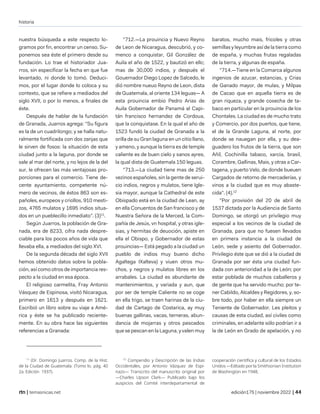 historia
| temasnicas.net edición175 | noviembre 2022 |
nuestra búsqueda a este respecto lo-
gramos por fin, encontrar un censo. Su-
ponemos sea éste el primero desde su
fundación. Lo trae el historiador Jua-
rros, sin especificar la fecha en que fue
levantado, ni donde lo tomó. Deduci-
mos, por el lugar donde lo coloca y su
contexto, que se refiere a mediados del
siglo XVII, o por lo menos, a finales de
éste.
Después de hablar de la fundación
de Granada, Juarros agrega: "Su figura
es la de un cuadrilongo; y se halla natu-
ralmente fortificada con dos zanjas que
le sirven de fosos: la situación de esta
ciudad junto a la laguna, por donde se
sale al mar del norte, y no lejos de la del
sur, le ofrecen las más ventajosas pro-
porciones para el comercio. Tiene de-
cente ayuntamiento, competente nú-
mero de vecinos, de éstos 863 son es-
pañoles, europeos y criollos, 910 mesti-
zos, 4765 mulatos y 1695 indios situa-
dos en un pueblecillo inmediato". (3)11
.
Según Juarros, la población de Gra-
nada, era de 8233, cifra nada despre-
ciable para los pocos años de vida que
llevaba ella, a mediados del siglo XVI.
De la segunda década del siglo XVII
hemos obtenido datos sobre la pobla-
ción, así como otros de importancia res-
pecto a la ciudad en esa época.
El religioso carmelita, Fray Antonio
Vásquez de Espinosa, visitó Nicaragua,
primero en 1613 y después en 1621.
Escribió un libro sobre su viaje a Amé-
rica y éste se ha publicado reciente-
mente. En su obra hace las siguientes
referencias a Granada:
11
(Dr. Domingo Juarros. Comp. de la Hist.
de la Ciudad de Guatemala. (Tomo lo. pág. 40
2a. Edición 1937).
"712.—La prouincia y Nuevo Reyno
de Leon de Nicaragua, descubrió, y co-
menco a conquistar, Gil González de
Auila el año de 1522, y bautizó en ellc;
mas de 30,000 indios, y después el
Gouernador Diego Lopez de Salcedo, le
dió nombre nueuo Reyno de Leon, dista
de Guatemala, al oriente 134 leguas— A
esta prouincia embio Pedro Arias de
Auila Gobernador de Panamá al Capi-
tán francisco hernandez de Cordoua,
que la conquistase. En la qual el año de
1523 fundó la ciudad de Granada a la
orilla de su Gran laguna en un citio llano,
y ameno, y aunque la tierra es de temple
caliente es de buen cielo y sanos ayres,
la qual dista de Guatemala 150 leguas.
"713.—La ciudad tiene mas de 250
vezinos españoles, sin la gente de serui-
cio indios, negros y mulatos, tiene Igle-
sia mayor, aunque la Cathedral de este
Obispado está en la ciudad de Lean, ay
en ella Conuentos de San francisco y de
Nuestra Señora de la Merced, la Com-
pañía de Jesús, vn hospital, y otras igle-
sias, y hermitas de deuoción, apiste en
ella el Obispo, y Gobernador de estas
prouincias— Está pegado a la ciudad un
pueblo de indios muy bueno dicho
Agaltega IXalteva) y viuen otros mu-
chos, y negros y mulatos libres en los
arrabales. La ciudad es abundante de
mantenimientos, y variada y aun, que
por ser de temple Caliente no se coge
en ella trigo, se traen harinas de la ciu-
dad de Cartago de Costarica, ay muy
buenas gallinas, vacas, terneras, abun-
dancia de mojarras y otros pescados
que se pescan en la Laguna, y valen muy
12
Compendio y Descripción de las Indias
Occidentales, por Antonio Vázquez de Espi-
nazo— Transcrito del manuscrito original por
—Charles Upson Clark— Publicado bajo los
auspicios del Comité interdepartamental de
baratos, mucho mais, fricoles y otras
semillas y leyumbre así de la tierra como
de españa, y muchas frutas regaladas
de la tierra, y algunas de españa.
"714.—Tiene en la Comarca algunos
ingenios de azucar, estancias, y Crias
de Ganado mayor, de mulas, y Milpas
de Cacao que en aquella tierra es de
gran riqueza, y grande cosecha de ta-
baco en particular en la prouincia de los
Chontales. La ciudad es de mucho trato
y Comercio, por dos puertos, que tiene,
el de la Grande Laguna, al norte, por
donde se nauegan por ella, y su dea-
guadero los frutos de la tierra, que son
Añil, Cochinilla tabaco, xarcia, brasil,
Corambre, Gallinas, Mais, y otras a Car-
tagena, y puerto Velo, de donde bueuen
Cargados de retorno de mercaderías, y
vinos a la ciudad que es muy abaste-
cida". (4).12
"Por provisión del 20 de abril de
1537 dictada por la Audiencia de Santo
Domingo, se otorgó un privilegio muy
especial a los vecinos de la ciudad de
Granada, para que no fuesen llevados
en primera instancia a la ciudad de
León, sede y asiento del Gobernador.
Privilegio éste que se dió a la ciudad de
Granada por ser ésta una ciudad fun-
dada con anterioridad a la de León; por
estar poblada de muchos caballeros y
de gente que ha servido mucho; por te-
ner Cabildo, Alcaldes y Regidores, y, so-
bre todo, por haber en ella siempre un
Teniente de Gobernador. Les pleitos y
causas de esta ciudad, así civiles como
criminales, en adelante sólo podrían ir a
la de León en Grado de apelación, y no
cooperación científica y cultural de los Estados
Unidos —Editado por la Smithsonian Institution
de Washington en 1948,
 