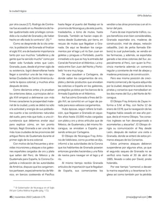 la ciudad trágica
©Pío Bolaños
| noviembre 2022 | edición 175 jtmejia@gmail.com |
por otra causa (17). Rodrigo de Contre-
ras fue acusado en su Residencia de ha-
ber quebrantado este privilegio conce-
dido a la ciudad de Granada y de haber
hecho en ello todo lo contrario". (5).13
Como se desprende de la cita ante-
rior, la población de Granada al finalizar
el siglo XVI, era de bastante importancia
tanto por sus muchos "caballeros y de
gente que ha servido mucho" como por
haber sido fundada antes que León.
Granada, pues, desde el primer siglo de
su existencia, logró desarrollarse hasta
llegar a constituir una de las más opu-
lentas Ciudades de Centro América du-
rante la época colonial, y muchos años
después de ésta.
Como decíamos antes y lo prueban
los anteriores datos, a principios del si-
glo XVII empezó a delinearse con más
firmes caracteres la prosperidad mate-
rial de la ciudad, y esto se debió no sólo
a la actividad y energía de sus poblado-
res cuanto a las condiciones naturales
del suelo, pero más que todo, a una cir-
cunstancia que debemos anotar aquí
para explicar cómo, en tan pronto
tiempo, llegó Granada a ser una de las
más ricas ciudades de las provincias del
antiguo Reino de Guatemala durante el
primer siglo de la era colonial.
Con motivo de las frecuentes y atre-
vidas incursiones y ataques a los galeo-
nes españoles cargados de oro y plata
que salían del Perú, de México y de
Guatemala para España, la Corona Es-
pañola a indicación de las autoridades
de América, dispuso que los cargamen-
tos partiesen, especialmente los de Mé-
xico, en barcos costeando el Pacífico
13
El Gobernador de Nicaragua en el Siglo
XVI por Carlos Molina Argüello (p6g. 172).
hasta llegar al puerto del Realejo en la
provincia de Nicaragua y de este puerto,
trasladarlos, a lomo de mutas, hasta
Granada. También se hacían viajes di-
rectos desde Guatemala, por tierra, en
recuas de mulas que llegaban a Gra-
nada. De aquí se llevaban los carga-
mentos por el lago y el río San Juan en
goletas y piraguas a Portobelo, puerto
inmediato a lo que es hoy la entrada del
Canal de Panamá en el Atlántico. La tra-
vesía entre San Juan del Norte y Porto-
belo 'no era muy larga.
De aquí pasaban a Cartagena, de
donde salían los cargamentos de oro,
plata y demás productos que enviaban
las colonias a España en los galeones,
protegidos ya éstos por los barcos de la
Armada Española en el Atlántico.
Así fue cómo Granada a fines del Si-
glo XVI, se convirtió en un lugar de pa-
rada para esos valiosos cargamentos.
Hubo épocas, según refiere la tradi-
ción, que llegasen a Granada en aque-
llos años hasta 15.000 mulas cargadas
con plata y oro y otros artículos que de
México, de Guatemala y del mismo Ni-
caragua, se enviaban a España, pa-
sando antes por Cartagena.
El Obispo de Nicaragua Fray Anto-
nio de Valdivieso, corno ya antes se dijo,
informó a las autoridades de la Corona
que los habitantes de Granada poseían
entonces grandes haciendas y una flota
de navíos para navegar en el lago y el
río.
Al mismo tiempo recibía Granada
artículos de importación que le llegaban
de España, sus comerciantes los
vendían a las otras provincias o en el in-
terior del país.
Fuera de ese importante tráfico, cu-
yos beneficios eran bien considerables,
Granada exportaba oro, maderas de
construcción, miel de abejas, netacón
cebadilla, (raíz de yerba llamada Elé-
boro) la cual pulverizada, se vendía en
las farmacias, y además, se exportaba
ganado a las otras colonias del Sur, es-
pecialmente al Perú, con quien la Pro-
vincia mantenía además un comercio
regular y constante de miel de abejas y
maderas preciosas y de construcción.
Pero esa misma posición de creci-
miento comercial y de riqueza adquirida
por la ciudad, despertó la codicia de los
piratas y corsarios que merodeaban en
los dos mares del Sur y del Norte de Ni-
caragua.
El Obispo Fray Antonio de Zayas in-
forma a S.M. el Rey, con fecha 12 de
enero de 1578, que la navegación de las
fragatas había cesado en ese año por-
que, decía el mismo Obispo, "los corsa-
rios ingleses se han desvergonzado a
acometerlas y atacarlas". El Obispo di-
rigía su comunicación al Rey desde
León, después de realizar una visita a
Granada, donde se enteró de estos pri-
meros ataques de los Corsarios.
Estos primeros ataques debieron
suspenderse por algunos años, ya que
el segundo saqueo de Granada no se
verificó sino hasta el 30 de abril de
1665, llevado a cabo por David, pirata
holandés.
Por ese tiempo "comenzó a decaer
la marina española y a levantarse la in-
glesa así como también por la pérdida
 