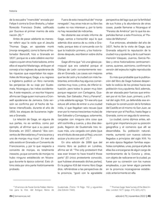 historia
| temasnicas.net edición175 | noviembre 2022 |
de la escuadra "invencible" enviada por
Felipe II contra la Gran Bretaña, y haber
florecido Francisco Drake, calificado
por Ducreux el primer marino de esta
nación. (6).14
Antes de pasar adelante es menes-
ter referir aquí la visita que el Jesuita
Thomas Gage, an apostate monk
(monje renegado), como lo llama el his-
toriador Bancroft, hizo a Granada en
1637, porque es a este célebre escritor
viajero a quien otros historiadores, entre
ellos el español Madariaga, atribuyen el
consejo a los ingleses de apoderarse de
las riquezas que exportaban los espa-
ñoles de Nicaragua; Gage, a su regreso
a Inglaterra publicó un libro narrando
las peripecias de su viaje por Guate-
mala, Nicaragua y las indias occidenta-
les. A este respecto, un escritor hispano
afirma ser Gage quien insinuara a Cron-
well apoderarse de Jamaica. Esta ver-
sión se confirma por el hecho de ha-
berse intensificado, durante el año de
1655, los ataques de bucaneros ingle-
ses a Granada.
La relación de Gage, en alguna de
sus partes, no es verídica, como por
ejemplo, al afirmar que a su paso por
Granada, en 1637, observó "dos con-
ventos de Mercedaries y Franciscanos y
uno de monjas muy ricos". En ese año
sólo existía en Granada un Convento de
Franciscanos, y por lo que respecta a
convento de monjas, es totalmente
inexacto, ya que convento de monjas no
hubo ninguno establecido en Nicara-
gua durante la época colonial. Esto úl-
timo ésta por otra parte históricamente
probado.
14
(Francisco de Paula Gorda Peláez. Memo-
rias para la Hist. del Antiguo Reino de
Fuera de esta inexactitud del "monje
renegado", hay otras más en su libro las
cuales no nos interesan y, por lo tanto
no hay necesidad de indicarlas.
No obstante ese errado informe de
Gage, vamos a transcribir aquí lo que
además dice acerca de su visita a Gra-
nada, porque ésto sí concuerda con lo
que la tradición primero, y los historia-
dores después, escribieron sobre dicha
ciudad.
Gage afirma que "vió una iglesia pa-
rroquial que era catedral porque el
Obispo de León constantemente resi-
día en Granada. Las casas son mejores
que las de León y la ciudad con más ha-
bitantes; entre ellos hay algunos comer-
ciantes muy ricos, y otros, de inferior si-
tuación, pero todos lo pasan muy bien
porque negocian con Cartagena, Gua-
temala, San Salvador, Perú y Panamá",
y más adelante agrega: "En ese año que
estuve allí antes de entrar a una ciudad
india, ví que Ilegaban seis recuas (que
eran por lo menos trescientas mulas) de
San Salvador y Comayagua, solamente,
cargadas con ninguna otra cosa que
añil cochinilla y cueros, y dos días des-
pués, llegaron de Guatemala tres re-
cuas más, una cargada con plata (que
era el tributo de ese país al Rey), una con
azúcar y la otra con añil". (7).15
En otra edición de 1699 que del
mismo libro se publicó en Londres,
afirma ser él: "The only protestant that
was ever known to have travel'd those
parts" (El único protestante conocido,
que hubiese atravesado dichas partes).
En la página 418 del mismo libro Gage
dice, refiriéndose a las perspectivas de
la provincia, "gozó con la agradable
Guatemala. (Tomo 19 Págs. 192 y siguientes
2da Edición 1943).
perspectiva del lago que por la fertilidad
de sus frutos y la abundancia de otras
cosas, puede llamarse a Nicaragua el
"Paraíso de América" por lo que los es-
pañoles llaman a esta Provincia, el "Pa-
raíso de Mahoma".
Fue entonces, alrededor del año de
1637, fecha de la visita de Gage, que
Granada adquirió la reputación de la
ciudad rica y opulenta y de lo cual hacen
mención Vásquez, Juarros, García Pe-
láez y otros historiadores centroameri-
canos, quienes, asimismo, confirman la
versión del exjesuita inglés reproducida
antes.
Es más que probable que la publica-
ción del libro de Gage hubiese desper-
tado la codicia de los piratas hacia esa
población rica y opulenta; fácil, además,
de ser atacada peor fuerzas que entra-
sen por el río San Juan, primero, y al fi-
nal del siglo XVII, ya defendida esa en-
trada por la construcción de la fortaleza
del Castillo en el mismo río San Juan, se
internaran por el Pacífico, hasta llegar a
Granada, como en seguida lo veremos.
La ciudad, como dijimos antes, ad-
quirió gran importancia por su posición
geográfica y el comercio que allí se
desarrollaba. Su población natural-
mente, aumentó con nuevos colonos
llegados a principios del siglo XVII. Ya
en esta época llegaban familias espa-
ñolas completas, unas, porque el jefe de
ellas iba a encargarse de algún cargo de
nombramiento de la Corona y, otras,
con objeto de radicarse en la ciudad, ya
fuese por su conexión con los nuevos
empleados, o por tener algún pariente
en la provincia nicaragüense estable-
cido anteriormente en ella.
15
Thomas Gage. New Survey of the West In-
dias. London 1677. (págs. 419, 420 y 421).
 