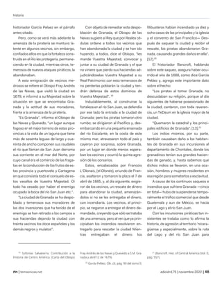 historia
| temasnicas.net edición175 | noviembre 2022 |
historiador García Pelaez en el párrafo
antes citado.
Pero, como se verá más adelante la
amenaza de la piratería se mantuvo la-
tente en algunos vecinos, sin embargo,
confiados ellos en que la fortaleza cons-
truida en el Río les protegería, permane-
ciendo en la ciudad, mientras otros, te-
merosos de nuevos ataques piráticos, la
abandonaban.
A esta emigración de vecinos me-
drosos se refiere el Obispo Fray Andrés
de las Navas, que visitó la ciudad en
1679, e informó a su Majestad sobre la
situación en que se encontraba Gra-
nada y la actitud de sus moradores,
frente a la amenaza de la piratería.
"Es Granada", informa el Obispo de
las Navas y Quevedo, "un lugar aunque
fogoso en el mejor terreno de estas pro-
vincias a la vista de un laguna que tiene
más de sesenta leguas de largo y cua-
renta de ancho componen sus raudales
el río que llaman de San Juan derrama
sus corriente en el mar del Norte, por
cuyo canal era el comercio de las fraga-
tas en la conducción de los frutos de es-
tas provincia y puertovelo y Cartagena
en que consistía todo el consuelo de es-
tos vasallos de Vuestra Majestad. Oi
todo ha cesado por haber el enemigo
ocupado la boca del río San Juan etc.".
"La ciudad de Granada se ha despo-
blado y temerosos sus moradores de
las dos inversiones que ha tenido de el
enemigo se han retirado a los campos a
sus haciendas dejando la ciudad con
treinta vecinos los doce españoles y los
demás negros y mulatos".
19
Sofonías Salvatierra. Contribución a la
Historia de Centro América. (Carta del Obispo
Con objeto de remediar esta despo-
blación de Granada, el Obispo de las
Navas sugiere al Rey que por Reales cé-
dulas ordene a todos los vecinos que
han abandonado la ciudad y se han ido
huyendo, a todos, dice el Obispo, "les
mande Vuestra Majestad, convocar y
juntar a su ciudad de Granada y el que
no viniere que pierda sus haciendas ad-
judicándoselas Vuestra Majestad a su
Real Patrimonio: con esto temerosos de
no perderlas poblarán la ciudad y ten-
drán defensa de estos dominios de
Vuestra Majestad". 19
Indudablemente, al construirse la
fortaleza en el río San Juan, se defendía
por ese lado la entrada a la ciudad de
Granada; pero los piratas tomaron otro
rumbo; se dirigieron al Pacífico y, des-
embarcando en una pequeña ensenada
del río Escalante, en la costa de este
mismo mar, atravesaron todo el país y
cayeron por sorpresa, sobre Granada,
por un lugar en donde menos espera-
ban los vecinos y ocurrió la quinta agre-
sión de los corsarios.
Estos, encabezados por Francois
L'Olonais, (el Olonés), oriundo de Fran-
cia, asaltaron y tomaron la plaza el 7 de
abril de 1685, y, al día siguiente, exigie-
ron de los vecinos, un rescate de dinero
para abandonar la ciudad, amenazán-
dolos si no se les entregaba el dinero,
con incendiaria. Los vecinos, al princi-
pio, se negaron a entregar el dinero de-
mandado, creyendo que sólo se trataba
de una amenaza, pero al ver que ya prin-
cipiaban los incendios resolvieron en-
tregarlo para rescatar la ciudad Mien-
tras entregaban el dinero los
Fray Andrés de las Navas y Quevedo a S.M. Gra-
nada y abril 12 de 1679).
20
Gorda Peláez. Ob. cIt. pág. 90 del tomo II.
filibusteros habían incendiado ya diez y
ocho casas de las principales y la iglesia
y el convento de San Francilco— Des-
pués de saquear la ciudad y recibir el
rescate, los piratas abandonaron Gra-
nada, causando grandes daños en ella".
(12).20
El historiador Bancroft, hablando
sobre este saqueo, asegura haber ocu-
rrido el año de 1688, como dice García
Peláez y, agrega este importante dato
sobre el hecho:
"Los piratas al tomar Granada, no
descuidaban su religión, porque al día
siguientes de haberse posesionado de
la ciudad, cantaron, con toda reveren-
cia, un TeDeum en la iglesia mayor de la
ciudad.
"Quemaron la catedral y los princi-
pales edificios de Granada". (13).21
Los indios mismos, por su parte,
también causaban daño a los habitan-
tes de Granada en sus incursiones al
departamento de Chontales, donde los
granadinos tenían sus grandes hacien-
das de ganado, y, hasta sabemos que
dichos indios se llevaron, en una oca-
sión, hombres y mujeres residentes en
esa región para someterlos a esclavitud.
A causa de los continuos saqueos e
incendios que sufriera Granada —cinco
en total— hubo de suspenderse tempo-
ralmente el tráfico comercial que desde
Guatemala y aun de México, se hacía
por el Lago y el río San Juan.
Con las incursiones piráticas tan in-
sistentes se trataba como lo afirma la
historia, de agresión al territorio 'nicara-
güense y especialmente, sobre la ruta
del Lago y del río San Juan para
21
(Bancroft. Hist. of Central America (Vol. II,
pág. 557).
 