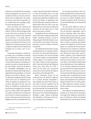 historia
| temasnicas.net edición175 | noviembre 2022 |
la decencia y comodidad de sus casas y
el lujo que gastaban sus vecinos. En su
jurisdicción había, en ese año, ocho tra-
piches para la elaboración de azúcar,
cincuenta y dos hatos de ganado ma-
yor, veinte fincas de cacaotales y algu-
nas otras de agricultura. (15).23
Años más tarde, don Jerónimo de
Vega y Lacayo, sargento mayor de Gra-
nada en 1759, en informe dirigido al Rey
en ese mismo año, se expresa así: "Esta
ciudad sería sin duda, la más opulenta
de la Provificia, a no haber sido sa-
queada tres veces"; y Guembes de Villa-
nueva, cura rector de la misma en 1734,
"deplora las mutilaciones del archivo de
su iglesia, estrago de tres invasiones de
enemigos por el norte y por el sur".
(16).24
Los piratas incendiaron y robaron en
la ciudad, mas no abatieron el espíritu
de sus habitantes, los cuales cuarenta
años después de las últimas depreda-
ciones reconstruyeron sus hogares y re-
pusieron en parte, la riqueza que les ha-
bía sido robada. Todo esto se debió a
las actividades desplegadas por los
granadinos en desarrollar la agricultura,
especialmente la ganadería, y al mismo
tiempo como antes lo dijimos, mante-
ner abierta la navegación del Gran Lago
y del río San Juan, no obstante que en
1748, los ingleses se apoderaron, nue-
vamente, del puerto de San Juan del
Norte en el Atlántico, impidiendo tem-
poralmente la navegación por ese lado,
y que en 1780, el Almirante inglés Nel-
son asaltó el Castillo de la Concepción
en el mismo río, siendo rechazado en su
primer intento gracias al heroísmo des-
plegado entonces por Rafaela Herrera y
23
Historia 'de Nicaragua por José Dolores
Gámez, p6g. 240.
Uriarte, hija del Comandante del fuerte
y natural de Granada; pero a los diez
días del sitio del Castillo, la guarnición
de este que la defendía, abandonó y las
fuerzas de Nelson se apoderaron del
fuerte. Nelson permaneció en dicha for-
taleza hasta enero de 1781 y tuvo que
abandonarla a causa de las condiciones
malsanas de esa región que le mató
gran número de sus tropas".
Indudablemente las condiciones de
vida en Granada a finales del siglo XVIII,
habían mejorado bastante, ya que el
Obispo Agustín Morel de Santa Cruz, en
comunicación que dirigió al Rey, des-
pués de su visita a la ciudad, le informa
lo siguiente:
"Los habitantes de Granada, aunque
empobrecidos por los saqueos anterio-
res, tienen sus casas adornadas de pin-
turas primorosas, con marcos dorados
y las demás alhajas correspondientes;
ruedan calesas, se ven pelucas, broca-
tos, tizñez, franjas y un tren muy aparen-
tado". Esta comunicación del Obispo de
Santa Cruz, lleva fecha de 1753 —
Hasta allí los datos que conocemos
acerca de la vida social de Granada en
esos últimos años del siglo XVIII.
Ahora trataremos acerca de las
construcciones de edificios religiosos
en la ciudad. Nuestras búsquedas a
este respecto han sido infructuosas, ya
que como lo hemos repetido más de
una vez, los archivos nacionales y loca-
les se han perdido. Sin embargo de ello,
encontramos en el historiador Ayón el
dato que en 1751 había siete iglesias en
Granada, a saber: Jalteva, la Merced,
San Sebastián, La Parroquia, San Fran-
cisco, Esquipulas y Guadalupe.
24
García Peláez; Ob. clt. (Tomo II págs.
76/771.
Es de suponer asimismo, sería me-
diados del siglo XVIII cuando se levanta-
ron también los grandes muros de pie-
dra que aun existen alrededor de los
templos de Jalteva y de San Francisco y
la casa del Adelantado, en la Plazuela de
los Leones.
Por otra parte, debemos tomar en
cuenta de acuerdo con lo que los veci-
nos de entonces aseguraban, que la
Corona Española había sido descui-
dada de las provincias que componían
el antiguo Reyno de Guatemala, a causa
de los ataques filibusteros, debido tam-
bién a la guerra incesante que España
sostuvo con Inglaterra y Francia en esa
época, sin ocuparse de la buena admi-
nistración de sus colonias en América,
dejando en manos de los gobernadores
más libertad de acción para adminis-
trarlas y regirlas; y que el desarrollo de
la agricultura y del comercio, se debió,
entonces en gran parte, como ya lo he-
mos dicho, a la actividad y laboriosidad
de sus habitantes y lo mismo debió ocu-
rrir en Granada, después de los estra-
gos que ésta sufriera, logró levantar un
poco el nivel de su economía, y así ve-
mos que el final del siglo ya hubiese casi
se puede decir, recuperado gran parte
de su riqueza y sus moradores gozasen
de paz y tranquilidad como lo anotara el
Obispo de Santa Cruz en 1753 y pudie-
ran ellos dedicarse a plantar nuevos y
floridos jardines en los amenos patios
de sus casas.
Con relación a los gobernadores es-
pañoles en la Provincia de Nicaragua,
en el siglo XVIII, debemos mencionar a
dos: el Capitán don Alonso Hernández
de Heredia y don Juan de Ayssa. De casi
 