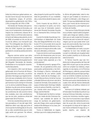 la ciudad trágica
©Pío Bolaños
| noviembre 2022 | edición 175 jtmejia@gmail.com |
todos los anteriores gobernadores, es-
tos dos fueron los que más duraron en
sus respectivos cargos. El primero,
desempeñó su gobernación, de 1759 a
1781 y el segundo, de 1782 a 1798.
Hernández de Heredia solía perma-
necer bastante tiempo en Granada, y se
cree, no sin fundamento, contribuyera a
mejorar las condiciones urbanas de la
ciudad. Viene a confirmar esta creencia
el hecho de haberse descubierto, el año
de 1936, al costado sur de uno de sus
muros de Jalteva, una inscripción que
dice: "Por el Brigadier don Alonso Her-
nández de Heredia, C. R. y CMATOL, —
Año de 1764", leyenda que aparece
grabada en una de las piedras de dicho
muro.
Algunos vecinos opinan que estos
muros tan necesarios en la ciudad, fue-
ron construidos durante la gobernación
del Brigadier Hernández de Heredia,
fundándose en la inscripción reciente-
mente descubierta.
Con respecto a don Juan de Ayssa,
gobernador de la Provincia de Nicara-
gua durante diez y seis años, uno de los
períodos más largos que registra la his-
toria de esos empleados de la Corona
Española en el país, sabemos también
permanecía mucho tiempo en Granada
y en la vecina ciudad de Masaya, ente-
rándose muy de cerca de las necesida-
des de sus moradores, ya que asimismo
las condiciones de vida social en dicha
dos ciudades, eran más satisfactorias
que las de León, residencia oficial del
gobernador de la Provincia.
Entre las características de los veci-
nos granadinos a fi nes del siglo XVIII,
debemos referir aquí algo que pinta al
vivo lo que les ha distinguido en el curso
de su vida, características que en este
siglo veinte aún perviven. Se refieren
ellas al espíritu burlón que hiln manifes-
tado los granadinos en sus modalida-
des y costumbres desde la época colo-
nial.
Como muestra de esa afición, va-
mos a reproducir en parte, una narra-
ción que trae el historiador costarri-
cense don Ricardo Fernández Guardia
en su interesante libro, Crónicas Colo-
niales.
Cuenta Fernández Guardia que "en-
contrándose el Adelantado de Costa
Rica, don Diego de Montiel, el 1o. de ju-
lio de 1771 en el corredor de la casa de
su tía doña Micaela de Montiel en Gra-
nada, oyó en la esquina de la calle, ruido
de voces alteradas y cintarazos.
Fuese con ánimo a ver lo que pasaba
con el fin de interponerse; pero no tuvo
necesidad de hacerlo, porque don Ga-
briel Lacayo había separado ya a los
contendientes".
"El alboroto provenía, agrega el his-
toriador, de una pendencia entre unos
jovenzuelos pertenecientes a las fami-
lias Aroztegui y Osorno, motivada por
las añadurías de una señora Josefa
Castrillo, madre de los Arosteguí, con-
tra don Marcos Arana, tío de los °sornas
y Alcalde Ordinario de primer voto de la
ciudad de Granada. Este presentó una
queja al Gobernador Domingo Cabello
contra la señora Castrillo y sus tres hi-
jos, citando entre otros testigos a D.
Diego José de Montiel.
"El Gobernador los llamó a compa-
recer, por medio de don Francisco So-
lórzano, que acababa de ejercer el
cargo de escribano de gobernación;
pero don Diego, entre cuyos privilegios
estaba el de atestiguar en su casa, pre-
textó hallarse enfermo.
"Como el Adelantado se negase,
siempre que se le citaba presentarse a
la oficina del gobernador, éste le inte-
rrogó en qué fundaba su renuencia a
cumplir lo ordenado: y don Diego con-
testó: "En que soy Adelantado de Costa
Rica, y por motivo de los mismos privi-
legios excepciones y prerrogativas que
un título de Castilla.
"Eso será en Costa Rica para donde
era su empleo, replicó colérico el gober-
nador; pero tenga por sabido y enten-
dido que en esta ciudad de Granada y
Provincia de León no tiene Ud. más pri-
vilegios que los que pueda tener cual-
quier otro vecino de ella. Aquí no es más
que un don Diego de Montiel."
Y el Adelantado con todo y sus pre-
rrogativas no tuvo más remedio que
cumplir lo ordenado por el gobernador
de la ciudad y testificó en la oficina de
este funcionario.
Si hemos trascrito aquí ese inci-
dente de la vida granadina de fines del
siglo XVIII, es para que se vea, primero
cómo se cumplían las órdenes y leyes
vigentes en esa época, en la Provincia
de Nicaragua y, además, porque todos
los apellidos de los personajes que figu-
raron en el dicho incidente ocurrido en
la ciudad el año de 1771, pertenecían a
familias que tuvieron descendientes, los
cuales viven allá de manera destacada
socialmente y en política, todavía en el
siglo XX.
Asimismo el incidente relatado por
el historiador Fernández Guardia en sus
amenas Crónicas Coloniales, nos trae a
cuenta las innúmeras rencillas lugare-
ñas y las murmuraciones a que todavía
son aficionados los habitantes de la ciu-
dad. Se ve por ello, cómo ha pervivido
en esa gente a lo largo de los siglos, en
ese mismo ambiente el rasgo de su in-
quieto espíritu, por espacio de
 