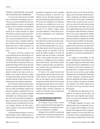 historia
| temasnicas.net edición175 | noviembre 2022 |
TIENDE A CENTRALIZAR LAS DIVER-
SAS FUNCIONES DEL GOBIERNO".
Y no fue sino hasta el año de 1830
que en Granada se estableció, por pri-
mera vez, una Universidad donde se es-
tudiara Medicina, Leyes y se otorgaran
grados, como lo veremos más adelante.
Dada la importancia económica y
social de la ciudad durante los siglos
XVII y XVIII, es natural suponer que tam-
bién tuvo centros de educación supe-
rior, ya que escuelas primarias, sí sabe-
mos que las hubo; y también sabemos
que muchos de los jóvenes de aquella
generación iban a hacer estudios a la
Universidad de Guatemala o a la de
León.
Es natural, asimismo, suponer que
los granadinos de esa última época, en-
tregados de lleno a sus actividades co-
merciales y agrícolas hasta llegar a ha-
cer de Granada una de las primeras ciu-
dades del Antiguo Reino de Guatemala,
no se preocuparon par establecer insti-
tuciones de segunda enseñanza, pu-
diendo mandar a sus hijos a otras ciu-
dades, como antes lo decimos, y deja-
ran hasta más tarde, es decir a fines del
período colonial, fundar centros de en-
señanza para los estudios superiores.
Por otra parte, sabemos que los gra-
nadinos, durante el período colonial vi-
vían con toda comodidad, poseían vaji-
llas de oro y plata y muebles finos en sus
casas, y además, sus templos estaban
adornados con valiosas joyas e imáge-
nes. Así como los piratas en pasados si-
glos, al saquear por tres veces la ciudad
se llevaron gran cantidad de oro en ba-
rras, alhajas, géneros de toda clase y
hasta mujeres y niños para someterlos
a la esclavitud.
Los historiadores Vázquez, Juarros y
García Peláez, antes citados, hacen en-
comios de la riqueza acumulada por los
granadinos después de sufrir aquellas
incursiones piráticas; y asimismo nos
refieren que en Granada pasaban lar-
gas temporadas los gobernadores de la
Provincia y los Obispos de ia diócesis,
que tenían su residencia en León; y es
natural suponer que dichos personajes
tuviesen en la ciudad, amigos cultos
con quien departir o tratar de los asun-
tos que interesaban a sus respectivos
cargos.
Pero todavía en los primeros años
del siglo XIX la ciudad carecía de maes-
tros porque el señor don Juan de Za-
vala, prominente granadino, en una su-
cinta descripción de la Provincia de Ni-
caragua escrita en Granada el 20 de
enero de 1800 y dirigida a la Corte de
Madrid, pide que se envíen a Granada
"cinco o séis sujetos de buena moral,
conducta o inteligencia, para maestros
de primeras letras", ofreciendo el señor
Zavala: "proporcionarles una decente o
una congrua más que suficiente a los
maestros que llegaren"..
Si hubo en la ciudad durante ese
largo período colonial, alguna otra insti-
tución cultural, fuera de las menciona-
das, es casi seguro que los historiado-
res que han escrito sobre la Provincia de
Nicaragua durante aquel, nos lo hubie-
ran informado. Por otra parte, lo hemos
referido antes: archivos históricos no
existen en Granada; fueron totalmente
destruidos e incendiados.
5. LOS PRIMEROS BROTES
DE INDEPENDENCIA
En la época a que vamos a entrar
ahora, el escenario de los dos siglos his-
tóricos relatados en las páginas anterio-
res, va a cambiar por completo.
Al llegar al año de 1801 la sofocante
corriente de la tormenta revolucionaria
que invadió a casi toda la América, se
aproxima ahora a la Provincia de Nica-
ragua y, es en Granada, donde esos pri-
meros chispazos de libertad tomarán
mayor fuerza. Poco a poco, los espíritus
cultos se dan cuenta de que se apro-
xima una crisis en la vida nacional y que
las instituciones coloniales que la ha-
bían regido desde los primeros años de
la conquista, están llamadas a desapa-
recer. Una nueva organización política
se hace necesario implantar en el país,
idea que empieza a inquietar las mentes
de los directores políticos de Granada.
Pero antes de entrar de lleno en la
relación de los primeros acontecimien-
tos que precedieron a la independencia,
es menester describir el cuadro social
granadino, en la primera década del si-
glo XIX.
La ciudad se encontraba, en ese
tiempo, dividida por dos partidos loca-
les, y según asegura el historiador Pérez
las dos facciones se apellidaban, la una
de arriba y la otra de encrucijada, y ex-
plicando Pérez, el origen de esos nom-
bres dice: que el primer grupo estaba
integrado por los empleados coloniales;
y el otro, el popular, compuesto por los
hijos de españoles de antigua residen-
cia en la ciudad, a los que se sumaban
los mestizos y los indios. Razón por la
cual éste era el más numeroso de los
dos grupos.
Al celebrarse las elecciones de Al-
calde en la ciudad el año de 1811, fue
electo don Juan Argüello, quien perte-
necía a una de las principales familias
de origen español.
El Alcalde Argüello, de quien más
adelante daremos una biografía, al ocu-
par su cargo, dictó medidas con el ob-
jeto de cortar algunos viciot e irregulari-
dades sociales, así como del orden ad-
ministrativo. Estas irregularidades eran,
en gran parte, producto de la manera de
 