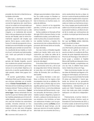 la ciudad trágica
©Pío Bolaños
| noviembre 2022 | edición 175 jtmejia@gmail.com |
proceder de más de la mitad de las au-
toridades coloniales.
Citemos un ejemplo, encontrado
entre los muchos de aquella épcca. El
coronel de Ingenieros don José Sierra,
vivía en la ciudad con tal escándalo que
Argüello, que a este respecto no distin-
guía personas, le reconvino por su vida
irregular; y no recibiendo del coronel
Sierra más que desprecio por las adver-
tencias del Alcalde, éste le intimó for-
malmente separarlo del empleo que
ejercía. Sierra opuso, a esta orden, la
fuerza. En vista de esa oposición a la au-
toridad comunal el Alcalde reunió gente
del pueblo para someter al coronel Sie-
rra, resultando de esa medida un motín
en el cual '.omó parte casi toda la pobla-
ción, motín que perturbó la tranquili-
dad.
Más tarde, y dentro de ese mismo
período del Alcalde Argüello, ocurrió
otro incidente de carácter seriocómico,
el cual tuvo como el anterior, gran reso-
nancia en la comunidad. Dejemos a la
pluma de un escritor guatemalteco del
siglo pasado, relatar este jugoso inci-
dente.
El escritor guatemalteco, Manuel
Valladares Rubio que firmaba sus jugo-
sas crónicas coloniales con el seudó-
nimo, el Doctor Francés Redish, nos re-
fiere ese cómico incidente granadino de
la época colonial. Titula su artículo, con
la célebre frase ciceroniana: Cedant
arma togae. Hemos extractado de ese
escritor lo que nos interesa saber sobre
las medidas adoptadas por el mismo Al-
calde Argüello, y cómo se resolvió este
otro caso de moralizar las costumbres
sociales, reinantes entonces en Gra-
nada; costumbres, según nos cuenta la
tradición, no tan sólo eran infringidas
por los militares, sino también por los
clérigos que procreaban a hijos natura-
les, los cuales aunque no llevaban su
apellido, al morir el padre putativo, reci-
bían la herencia, en muchos casos, re-
pleta de doblones.
Vamos a resumir en los siguientes
párrafos, la forma en que ocurrió ese
cómico incidente.
Se iba a celebrar en Granada al final
del siglo XVIII la Semana Santa, la más
notable de la ciudad, y como ello fue du-
rante muchos años, la ocasión de estre-
nar vestidos hombres y mujeres. Era
esa semana la más rumbosa del año y la
procesión del Viernes Santo en la tarde,
la mayor de todas.
Con ese motivo, el Alcalde Argüello
ordenó por bando, leído como era la
costumbre, por todas las calles de la
misma, ser prohibida la asistencia a la
procesión del Viernes Santo "a las mu-
jeres de vida alegre".
Entre éstas había una hermosa sevi-
llana reconocida como tal, y de la cual
se aseguraba tener Intimas relaciones,
en esos días, con el jefe de la guardia
militar de Granada, don Luis Blanco y
del Castillo.
Los vecinos llamaban a esta sevi-
llana, La Risitas, por los negros y bien
encrespados rizos de su cabellera. De-
bió haber sido La Risitas algo así como
aquellas gitanas que en la Roma Impe-
rial hicieron furor, o como las andaluzas
en los tiempos del Renacimiento, muje-
res sensuales, de hermosos y bien tor-
neados cuerpos, elegantes y lujosas en
el vestir, y sabias en el arte de atraer con
sus encantos a los hombres, ya fuera
con seductoras miradas o con sus gra-
ciosos bailes y cantos. La Risitos, era en
la Granada de aquel tiempo, una de
esas que recorren el mundo revolvién-
dolo todo con sus encantos de Circe, y
como acostumbran las de su clase, no
tomó en cuenta el bando prohibitivo del
Alcalde que le impedía asistir a la proce-
sión y desafiante, se presentó a ella, ata-
viada con todos sus hechiceros encan-
tos, rizos y ropajes; pero la policía del Al-
calde no se inmutó con ellos y al verla en
la procesión la detuvo, y la llevó a la cár-
cel de la ciudad, por contraventora de
un edicto municipal que tenía fuerza de
ley.
El capitán Blanco del Castillo, al sa-
ber que La Risitos estaba detenida,
pasó a la cárcel y la liberó.
El Alcalde, a su vez, ordenó levantar
una información judicial por el acto co-
metido por el capitán de S.M. y el
asunto se elevó a la audiencia de Gua-
temala, de quien dependía entonces la
Provincia de Nicaragua. Este último tri-
bunal juzgó y condenó al Capitán
Blanco del Castillo por desacato a la au-
toridad del Alcalde, cumpliéndose así,
una vez más, la célebre frase cicero-
niana: Cedan las armas a la Toga.
Tales movimientos locales, las nue-
vas ideas de libertad que llegaren a Ni-
caragua en dicha época, así como la si-
tuación en que se encontraba Fernando
VII preso por Napoleón I, fueron agi-
tando los ánimos de los granadinos
hasta hacerlos lanzar el primer grito de
independencia, extemporáneo si se
quiere por haber fracasado, pero que
sirvió más tarde para darle completa
realización a la idea de la independen-
cia.
Prácticamente, el primer intento li-
bertario de Centro América nació en
Granada el 22 de Diciembre de 1811, y
en dicha ciudad, se derramó la primera
sangre patriota por independizarse de
España.
 