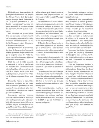 historia
| temasnicas.net edición175 | noviembre 2022 |
El Alcalde don Juan Argüello, de
quien ya hicimos mención y el Regidor
don Manuel Antonio de la Cerda, con-
vocaron en aquel día de Diciembre de
1811 al pueblo granadino en la Casa
Cabildo y los vecinos ahí reunidos, exi-
gieron la renuncia de todos los emplea-
dos españoles; medida que se llevó a
efecto.
Esta resolución del pueblo grana-
dino, fue rechazada, como era natural,
por los empleados europeos, los cuales
al conocer ésta se trasladaron a la ciu-
dad de Masaya, en espera del desarro-
llo de los acontecimientos.
El Capitán General de Guatemala,
don José de Bustamante, al conocer la
rebelión granadina, despachó a Nicara-
gua al Sargento Mayor don Pedro Gu-
tiérrez, con mil hombres para debelar el
movimiento insurreccional.
El 21 de Abril de 1812 apareció,
temprano de la mañana, encabezado
por el capitán José María Palomares el
ejército Real. Este Jefe tomó primero, la
casa de la Pólvora, en las orillas de la
ciudad, y después, se posesionó del ba-
rrio de Jalteva, saqueando dichos luga-
res.
Enseguida, atacó a la plaza. Hubo
sangrientos combates en las calles,
pero los patriotas granadinos, se man-
tuvieron firmes, derrotando a las fuer-
zas del capitán Palomares que tuvieron
que retirarse a Masaya.
Prominentes vecinos, mientras
tanto, decidieron, mediar en el conflicto
entre las tropas reales y las rebeldes, y
el 22 del mismo mes, se logró firmar un
convenio de paz, suscrito por el sar-
gento Mayor don Pedro Gutiérrez, Jefe
27
En su libro don Sofonías Salvatierra, Con-
tribución a la Historia de C. A., sostiene: que el
padre Soto estuvo preso en el Castillo de San
Militar, y de parte de los vecinos, por el
presbítero José Joaquín González, co-
misionado de la Corporación Municipal
de Granada.
Por este convenio la ciudad recono-
cía las autoridades españolas, prometía
mantenerse tranquila; y Gutiérrez por
su parte, conservaba en sus funciones
al nuevo ayuntamiento, las autoridades
restablecidas se comprometían tam-
bién a no molestar en sus personas o
bienes, a los que hubieran tomado parte
en ese movimiento político
El Capitán General Bustamante, no
aprobó este convenio de paz, y ordenó
que se formase causa a los que directa
o indirectamente, habían cooperado el
21 de abril, a la resistencia hecha a las
tropas reales.
Juzgados los indiciados y de las 200
personas procesadas, fueron condena-
das a diferentes penas; los cabecillas, a
muerte, otros, a destierros perpétuos y
los demás a prisión en las cárceles de
Nicaragua.
Otras ciudades como León, Masaya,
y Rivas, siguieron el movimiento liberta-
dor de Granada, y en algunas de ellas se
cambiaron las autoridades; pero al ser
debelado el movimiento de Granada,
aquellas poblaciones resolvieron que-
darse quietas.
A los reos condenados a muerte, se
les llevó a Guatemala, y de allí, les fue
conmutada la pena por destierro, en-
viándoseles a las prisiones españolas,
donde permanecieron hasta el 25 de ju-
lio de 1817, en que por Real Orden, se
les puso en libertad.
Sebastián, España y que por lo tanto no murió
en Guatemala.
Algunos de los prisioneros murieron
en España, y otros, en los confinamien-
tos de Guatemala.
La llegada de estos presos a Guate-
mala la describe el cronista guatemal-
teco Manuel Valladares Rubio de quien
antes hicimos referencia, en sentidas
frases, y el cuadro que nos presenta de
su relación tiene vivos matices.
"Su llegada", cuenta Valladares Ru-
bio", hizo caer sobre la ciudad un velo
de tristeza, en la mañana del 15 de
agosto de 1813. La larga fila de grana-
dinos al pasar por las calles de Martico-
rema, en medio de un silencio angus-
tioso, conmovía a los que la miraban.
"Los presos iban lentos y cansados,
con grillos en los pies y sumamente
abatidos por la larga caminata, monta-
dos en escuálidos rocines, mal apera-
dos éstos y custodiados por veinticinco
caribes armados.
"Entre los deportados llamaban la
atención la figura encorvada y senil del
Adelantado de Costa Rica, don Diego
de Montiel, a quien no valieron sus se-
tenta años y los doscientos mil pesos de
su caudal para eludir la suerte que les
cupo a los otros compañeros de destie-
rro. Tampoco valió al Padre Benito
Soto, su dignidad sacerdotal, su mag-
nanimidad y sus santas obras religio-
sas, y su buen comportamiento en la re-
vuelta, ni su carácter de comisionado
del intendente para firmar el convenio
de paz. Este buen sacerdote, que había
prestado útiles servicios a su patria y era
un buen religioso, fue confinado a las
mortíferas regiones del norte de Guate-
mala, y allí murió a poco de haber lle-
gado". P91.27
Lo deduce por estar el padre Soto incluido
entre los indultados en la Real Cédula del 25 de
(vilo de 1817.
 