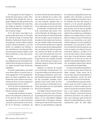 la ciudad trágica
©Pío Bolaños
| noviembre 2022 | edición 175 jtmejia@gmail.com |
El 15 de agosto de 1813, llegaron a
Guatemala doce presos a saber: Pbro.
don Benito Soto, Alcalde don Juan Ar-
güello, Regidor don Manuel Antonio de
la Cerda. El Adelantado de Costa Rica,
don Diego de Montiel, el Capitán don
Narciso Hernández, don Juan Cerda y
don Francisco Vargas.
El 21 del mismo mes llegó la se-
gunda partida de presos: el Licenciado
don José de la Cerda, el Teniente Cleto
Bendaña, Subteniente Vicente Carrillo,
los sargentos: José Cruz Meza, Leandro
Cuadra, Feliciano Bendaña, y Juan No
Núñez, los caballeros don Mariano y
don José Marenco, don Eduardo Mon-
tiel y los paisanos Ignacio ligarte y José
Manuel Solórzano o sean doce prisio-
neros más.
Todos estos 24 granadinos patrio-
tas, obligados por las autoridades colo-
niales hicieron la larga caminata por tie-
rra, desde Granada hasta Guatemala,
engrillados.
El escritor guatemalteco, de donde
como antes dijimos, tomamos esta re-
lación agrega ésto: "El 21 de agosto lle-
garon los presos engrillados, pero en
Guatemala, se les quitaron esos instru-
mentos de tortura y se les consignó en
las cárceles de la misma". (20).28
El año de 1814 los desterrados fue-
ron despachados de Guatemala a la
Habana y de aquí a España.
La sangre derramada por los grana-
dinos en las calles de la ciudad el 21 y el
22 de abril de 1812, los sufrimientos
que padecieron en su viaje a Guatemala
y durante su permanencia en las cárce-
les de la Península, constituyen las
28
En el Cubil de la fiera. (Tradiciones chapi-
nas por Manuel Valladares Rubio).
primeras ofrendas de esos patriotas en
aras de la libertad de su patria. Pero
esos sacrificios no fueran en vano. Po-
cos años después, quedaría libre su
país, aunque algunos de esos prisione-
ros no regresaran ya más al suelo natal.
El historiador norteamericano Ban-
croft, comentando este primer movi-
miento libertador de Nicaragua consi-
dera, de acuerdo con la fuente de donde
toma él sus datos, que la conducta ob-
servada en dicha ocasión por los leone-
ses que también habían tomado parte
en el movimiento de liberación, dejando
caer todo el peso de las responsabilida-
des y el castigo sólo sobre los granadi-
nos, produjo mal efecto en éstos últi-
mos, y ese, afirma Bancroft, fue el ori-
gen del sentimiento antagónico que
surgió entre las dos ciudades, Granada
y León, sentimiento que empezó a ma-
nifestarse desde el fracaso del intento
libertador de 1812.
Nosotros no estamos de acuerdo
con el historiador norteamericano. Por
lo que hemos leído en la historia colonial
de Nicaragua entendemos, que la anti-
patía localista de que han dado muestra
las dos principales ciudades nicara-
güenses nació mucho antes de 1813,
año en que fueron condenados los pa-
triotas granadinos por las autoridades
de la Corona Española.
Para llegar a esta conclusión hemos
tomado en cuenta dos casos: Primero,
la psicología de los primeros conquista-
dores y la de colonizadores llegados
posteriormente a Nicaragua, tempera-
mento que se imprimió de manera inde-
leble en sus descendientes; y segunda,
las condiciones geográficas de los dos
pueblos: León y Granada. La causa de
esa lucha antagónica se originó a nues-
tro entender, por esos dos motivos: el
atavismo y la de posición geográfica.
Hemos visto durante toda la historia trá-
gica del país, que los hijos de aquellos
primeros colonizadores españoles he-
redaron de sus padres sus cualidades y
defectos, las energías físicas, la activi-
dad en el trabajo, así como el espíritu de
aventura; sus costumbres y sus senti-
mientos religiosos, tal como aquellos lo
practicaban, y por otra parte, la violen-
cia y la vehemencia de las pasiones, así
como el orgullo y los celos por las pre-
eminencias políticas o sociales. En el
curso de esta historia iremos notando
como ésta, la ley del atavismo, estaba
incrustada en el alma de los hijos de
aquellos colonizadores llegados a Amé-
rica, sumergidos todavía estos últimos
en el ambiente de la Edad Media.
En esas luchas políticas de predomi-
nio, no intervino para nada el factor de
clases sociales. Todos venían de la
misma cepa: hijos de conquistadores y
colonos españoles, muchos de entre
éstos, unidos por el vínculo de familia.
La única diferencia que pudo distan-
ciarlos, pudo ser la de la riqueza, mas
esta misma no influía en ellas para lan-
zarlos a la lucha de una familia contra la
otra, ni aún siquiera, individualmente.
Todo lo impulsó y estimuló el ansia de
predominio local entre una ciudad y la
otra: León y Granada, quien de las dos
debía ser la sede del Gobierno; y conse-
cuentemente quién de ellas debía
 