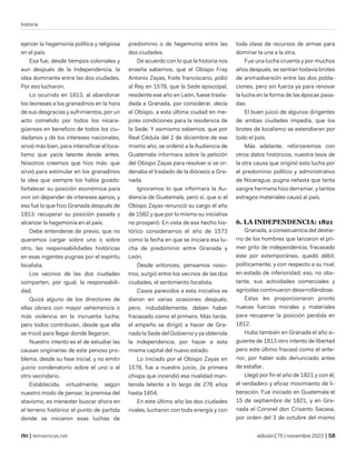 historia
| temasnicas.net edición175 | noviembre 2022 |
ejercer la hegemonía política y religiosa
en el país.
Esa fue, desde tiempos coloniales y
aun después de la Independencia, la
idea dominante entre las dos ciudades.
Por eso lucharon.
Lo ocurrido en 1813, al abandonar
los leoneses a los granadinos en la hora
de sus desgracias y sufrimientos, por un
acto cometido por todos los nicara-
güenses en beneficio de todos los ciu-
dadanos y de los intereses nacionales,
sirvió más bien, para intensificar el loca-
lismo que yacía latente desde antes.
Nosotros creemos que hizo más: que
sirvió para estimular en los granadinos
la idea que siempre los había guiado:
fortalecer su posición económica para
vivir sin depender de intereses ajenos, y
eso fue lo que hizo Granada después de
1813: recuperar su posición pasada y
alcanzar la hegemonía en el país.
Debe entenderse de previo, que no
queremos cargar sobre uno o sobre
otro, las responsabilidades históricas
en esas ingentes pugnas por el espíritu
localista.
Los vecinos de las dos ciudades
comparten, por igual, la responsabili-
dad.
Quizá alguno de los directores de
ellas obrara con mayor vehemencia o
más violencia en la incruenta lucha;
pero todos contribuían, desde que ella
se Inició para llegar donde llegaron.
Nuestro intento es el de estudiar las
causas originarias de este penoso pro-
blema, desde su fase inicial, y no emitir
¡juicio condenatorio sobre el uno o el
otro vecindario.
Establecida, virtualmente, según
nuestro modo de pensar, la premisa del
atavismo, es menester buscar ahora en
el terreno histórico el punto de partida
donde se iniciaron esas luchas de
predominio o de hegemonía entre las
dos ciudades.
De acuerdo con lo que la historia nos
enseña sabemos, que el Obispo Fray
Antonio Zayas, fraile franciscano, pidió
al Rey en 1578, que la Sede episcopal,
residente ese año en León, fuese trasla-
dada a Granada, por considerar, decía
el Obispo, a esta última ciudad en me-
jores condiciones para la residencia de
la Sede. Y asimismo sabemos, que por
Real Cédula del 2 de diciembre de ese
mismo año, se ordenó a la Audiencia de
Guatemala informara sobre la petición
del Obispo Zayas para resolver si se or-
denaba el traslado de la diócesis a Gra-
nada.
Ignoramos lo que informara la Au-
diencia de Guatemala, pero sí, que si el
Obispo Zayas renunció su cargo el año
de 1582 y que por lo mismo su iniciativa
no prosperó. En vista de ese hecho his-
tórico consideramos el año de 1573
como la fecha en que se iniciara esa lu-
cha de predominio entre Granada y
León.
Desde entonces, pensamos noso-
tros, surgió entre los vecinos de las dos
ciudades, el sentimiento localista.
Casos parecidos a esta iniciativa se
dieron en varias ocasiones después;
pero, indudablemente, deben haber
fracasado como el primero. Más tarde,
el empeño se dirigió a hacer de Gra-
nada la Sede del Gobierno y ya obtenida
la independencia, por hacer a esta
misma capital del nuevo estado.
Lo iniciado por el Obispo Zayas en
1578, fue a nuestro juicio, ¡la primera
chispa que incendió esa rivalidad man-
tenida latente a lo largo de 276 años
hasta 1854.
En este último año las dos ciudades
rivales, lucharon con toda energía y con
toda clase de recursos de armas para
dominar la una a la otra.
Fue una lucha cruenta y por muchos
años después, se sentían todavía brotes
de animadversión entre las dos pobla-
ciones, pero sin fuerza ya para renovar
la lucha en la forma de las épocas pasa-
das.
El buen juicio de algunos dirigentes
de ambas ciudades impedía, que los
brotes de localismo se extendieran por
todo el país.
Más adelante, reforzaremos con
otros datos históricos, nuestra tesis de
la otra causa que originó esta lucha por
el predominio político y administrativo
de Nicaragua, pugna nefasta que tanta
sangre hermana hizo derramar, y tantos
estragos materiales causó al país.
6. LA INDEPENDENCIA: 1821
Granada, a consecuencia del destie-
rro de los hombres que lanzaron el pri-
mer grito de independencia, fracasado
éste por extemporáneo, quedó débil,
políticamente; y con respecto a su rival,
en estado de inferioridad; eso, no obs-
tante, sus actividades comerciales y
agrícolas continuaron desarrollándose.
Estas les proporcionaron pronto
nuevas fuerzas morales y materiales
para recuperar la posición perdida en
1812.
Hubo también en Granada el año si-
guiente de 1813 otro intento de libertad
pero este último fracasó como el ante-
rior, por haber sido denunciado antes
de estallar.
Llegó por fin el año de 1821 y con él,
el verdadero y eficaz movimiento de li-
beración. Fue iniciado en Guatemala el
15 de septiembre de 1821, y en Gra-
nada el Coronel don Crisanto Sacasa,
por orden del 3 de octubre del mismo
 