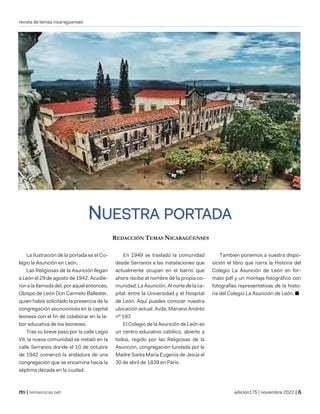 revista de temas nicaragüenses
| temasnicas.net edición175 | noviembre 2022 |
NUESTRA PORTADA
REDACCIÓN TEMAS NICARAGÜENSES
La ilustración de la portada es el Co-
legio la Asunción en León.
Las Religiosas de la Asunción llegan
a León el 29 de agosto de 1942. Acudie-
ron a la llamada del, por aquel entonces,
Obispo de León Don Carmelo Ballester,
quien había solicitado la presencia de la
congregación asuncionista en la capital
leonesa con el fin de colaborar en la la-
bor educativa de los leoneses.
Tras su breve paso por la calle Legio
VII, la nueva comunidad se instaló en la
calle Serranos donde el 10 de octubre
de 1942 comenzó la andadura de una
congregación que se encamina hacia la
séptima década en la ciudad.
En 1949 se trasladó la comunidad
desde Serranos a las instalaciones que
actualmente ocupan en el barrio que
ahora recibe el nombre de la propia co-
munidad: La Asunción. Al norte de la ca-
pital: entre la Universidad y el Hospital
de León. Aquí puedes conocer nuestra
ubicación actual: Avda. Mariano Andrés
nº 193
El Colegio de la Asunción de León es
un centro educativo católico, abierto a
todos, regido por las Religiosas de la
Asunción, congregación fundada por la
Madre Santa María Eugenia de Jesús el
30 de abril de 1839 en Paris.
También ponemos a vuestra dispo-
sición el libro que narra la Historia del
Colegio La Asunción de León en for-
mato pdf y un montaje fotográfico con
fotografías representativas de la histo-
ria del Colegio La Asunción de León. ■
 