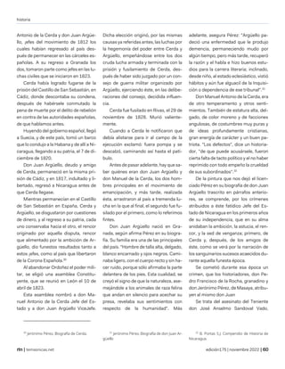 historia
| temasnicas.net edición175 | noviembre 2022 |
Antonio de la Cerda y don Juan Argüe-
llo, ¡efes del movimiento de 1812 los
cuales habían regresado al país des-
pués de permanecer en las cárceles es-
pañolas. A su regreso a Granada los
dos, tomaron parte como jefes en las lu-
chas civiles que se iniciaron en 1823.
Cerda había logrado fugarse de la
prisión del Castillo de San Sebastián, en
Cádiz, donde descontaba su condena,
después de habérsele conmutado la
pena de muerte por el delito de rebelión
en contra de las autoridades españolas,
de que hablamos antes.
Huyendo del gobierno español, llegó
a Suecia, y de este país, tomó un barco
que lo condujo a la Habana y de allí a Ni-
caragua, llegando a su patria, el 7 de di-
ciembre de 1820.
Don Juan Argüello, deudo y amigo
de Cerda, permaneció en la misma pri-
sión de Cádiz, y en 1817, indultado y li-
bertado, regresó a Nicaragua antes de
que Cerda llegase.
Mientras permanecían en el Castillo
de San Sebastián en España, Cerda y
Argüello, se disgustaron por cuestiones
de dinero, y al regreso a su patria, cada
uno conservaba hacia el otro, el rencor
originado por aquella disputa, rencor
que alimentado por la ambición de Ar-
güello, dio funestos resultados tanto a
estos ¡efes, como al país que libertaron
de la Corona Española.30
Al abandonar Ordoñez el poder mili-
tar, se eligió una asamblea Constitu-
yente, que se reunió en León el 10 de
abril de 1823.
Esta asamblea nombró a don Ma-
nuel Antonio de la Cerda Jefe del Es-
tado y a don Juan Argüello ViceJefe.
30
Jerónimo Pérez, Biografía de Cerda.
Dicha elección originó, por las mismas
causas ya referidas antes, las luchas por
la hegemonía del poder entre Cerda y
Argüello, empeñándose entre los dos
cruda lucha armada y terminada con la
prisión y fusilamiento de Cerda, des-
pués de haber sido juzgado por un con-
sejo de guerra militar organizado por
Argüello, ejerciendo éste, en las delibe-
raciones del consejo, decidida influen-
cia.
Cerda fue fusilado en Rivas, el 29 de
noviembre de 1828. Murió valiente-
mente.
Cuando a Cerda le notificaron que
debía alistarse para ir al campo de la
ejecución exclamó: fuera pompa y se
descalzó, caminando así hasta el patí-
bulo.
Antes de pasar adelante, hay que sa-
ber quiénes eran don Juan Argüello y
don Manuel de la Cerda, los dos hom-
bres principales en el movimiento de
emancipación, y más tarde, realizada
ésta, arrastraron al país a tremenda lu-
cha en la que al final, el segundo fue fu-
silado por el primero, como lo referimos
fintes.
Don Juan Argüello nació en Gra-
nada, según afirma Pérez en su biogra-
fía. Su familia era una de las principales
del país. "Hombre de talla alta, delgado,
blanco encarnado y ojos negros. Cami-
naba ligero, con el cuerpo recto y sin ha-
cer ruido, porque sólo afirmaba la parte
delantera de los pies. Esta cualidad, se
creyó el signo de que la naturaleza, ase-
mejándole a los animales de raza felina
que andan en silencio para acechar su
presa, revelaba sus sentimientos con
respecto de la humanidad". Más
31
Jerónimo Pérez, Biografía de don Juan Ar-
güello
adelante, asegura Pérez: "Argüello pa-
deció una enfermedad que le produjo
demencia, permaneciendo mudo por
algún tiempo, pero más tarde, recuperó
la razón y el habla e hizo buenos estu-
dios para la carrera literaria; inclinado,
desde niño, al estado eclesiástico, vistió
hábitos y aún fue alguacil de la Inquisi-
ción o dependencia de ese tribunal".31
Don Manuel Antonio de la Cerda, era
de otro temperamento y otros senti-
mientos. También de estatura alta, del-
gado, de color moreno y de facciones
angulosas, de costumbres muy puras y
de ideas profundamente cristianas,
gran energía de carácter y un buen pa-
triota. "Los defectos", dice un historia-
dor, "de que puede acusársele, fueron
cierta falta de tacto político y el no haber
reprimido con todo empeño la crueldad
de sus subordinados".32
De la pintura que nos dejó el licen-
ciado Pérez en su biografía de don Juan
Argüello trascrito en párrafos anterio-
res, se comprende, por los crímenes
atribuidos a éste fatídico Jefe del Es-
tado de Nicaragua en los primeros años
de su independencia, que en su alma
anidaban la ambición, la astucia, el ren-
cor, y la sed de venganza; primero, de
Cerda y, después, de los amigos de
éste, como se verá por la narración de
los sanguinarios sucesos acaecidos du-
rante aquella funesta época.
Se cometió durante esa época un
crimen, que los historiadores, don Pe-
dro Francisco de la Rocha, granadino y
don Jerónimo Pérez, de Masaya, atribu-
yen al mismo don Juan
Se trata del asesinato del Teniente
don José Anselmo Sandoval Vado,
32
B. Portas S.J. Compendio de Historia de
Nicaragua.
 