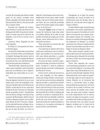 la ciudad trágica
©Pío Bolaños
| noviembre 2022 | edición 175 jtmejia@gmail.com |
oriundo de Granada que había tomado
parte en las luchas armadas entre
Cerda y Argüello, formando parte de las
fuerzas de este último, como primer jefe
de un cuerpo militar.
Acusado por Argüello de traición;
fue sometido a consejo de Guerra el 11
de Agosto de 1828. No pudo ser conde-
nado a muerte, que era la intención de
Argüello, y aún la de su círculo, sino a
destierro.
Jerónimo Pérez, Biografía de don
Juan Argüello.
B. Portas S.J. Compendio de Histo-
ria de Nicaragua.
Así que fué condenado a esta última
pena, una fuerza militar comandada por
el Capitán Santiago Berroterán sacó al
reo de la prisión con el objeto de llevarlo
al puerto de San Juan del Norte donde
sería embarcado para el destierro.
"Sandoval Vado, creyendo que lo lle-
vaban para el patíbulo, pidió sacerdote
para que lo confesase y se lo negaron,
diciéndole que nada había en su con-
tra".
"Al entrar la noche (probablemente a
fines de Agosto) montaron al reo en una
bestia; pero como iba engrillado lo lle-
vaba por delante Saturnino Martínez (a)
Capita. La patrulla con el reo, salió de la
fortaleza de San Francisco en Granada
donde guardaba prisión, dirigiéndose
hacia el norte y al llegar a la esquina hoy
sucesión de Mondragón, dobló hacia el
oriente y después pasaron por la calle-
juela detrás de San Francisco. Siguie-
ron Ila calle del Arsenal y al llegar a la ca-
lle del Martirio, que quizá lleva ese nom-
bre por lo que allí pasó, se armó un
33
Dr. Emilio, Alvarez Lejarza. La Historia en
Tribunal de Ultima Instancia, Rey. de la
alboroto. Hubo disparos de armas indu-
dablemente al aire pues nadie resultó
herido, más que el infortunado Sando-
val Vado, de una profunda puñalada
que le infirió Capita, según unos y según
otros, un tal Zamuria".
"Después Capita arrojó al suelo el
cuerpo de Sandoval. Cayó éste sobre
una piedra saliente de la calle, la cual
quedó manchada de sangre, por mucho
tiempo, como testimonio de la iniqui-
dad de los hombres".
"Este asesinato es el precursor del
horrendo de la Pelona.
"Los asesinos se valieron del mismo
ardid para justificarse ante la historia:
dicen, que sacaban a los reos de la pri-
sión para darles garantías; y, cuando
van de camino, los asesinan. (25).33
El crimen de Vado, miembro impor-
tante de Granada, cometido en la forma
dicha, consternó a toda la población
porque llenaba de duelo a distinguidas
familias de la misma.
El otro crimen, atribuido asimismo a
don Juan Argüello, es más espeluz-
nante, por el lugar dónde y cómo se eje-
cutó; por las varias víctimas y calidad de
algunas de ellas, y asombroso también
por la forma macabra en que fué descu-
bierto. Este horroroso crimen se conoce
en la historia granadina, con el nombre
del asesinato de La Pelona. Después de
sacrificar a Cerda en el patíbulo de Ri-
vas, el jefe victorioso Argüello, ordenó la
prisión de unos tantos amigos y servi-
dores de Cerda; los mandó encadenar y
embarcar en una goleta confinados al
puerto de San Juan del Norte.
Academia de Geografía e Hist. de Nic. (Tomo IV.
No. 23).
Navegando en el lago los presos,
custodiados por fuerza armada en la
embarcación que los llevaba, ésta se
detuvo en una isla del mismo lago lla-
mada La Pelona.
En este solitario lugar, la guardia que
custodiaba a los presos, desembarcó a
éstos y los asesinó. Cometido el crimen
fijaron a los pies de sus cuerpos, gran-
des piedras sujetas con mecates a fin
de que al arrojarlos a las aguas del lago,
los cadáveres no flotasen. La versión
que dieron los militares custodios de los
presos, fue la de haber ocurrido un nau-
fragio en el que se ahogaron éstos.
Pero, como siempre sucede, la ver-
dad se abrió paso de manera providen-
cial porque poco después de cometido
ese atroz crimen, las mismas aguas del
lago lo revelaron.
Pocos días después del suceso,
unas lavanderas granadinas, como era
su costumbre llegaron a las playas del
lago a lavar ropa colocándose en un lu-
gar de la costa llamada Tepetate. Al irse
aclarando el día, vieron sobre la superfi-
cie del lago, algo así como figuras hu-
manas flotando en el horizonte del
mismo y caminando hacia la playa.
Asombradas de esa aparición, corrieron
al interior de la ciudad a informar a los
otros vecinos de aquella visión miste-
riosa, que para esas simples mujeres
era cosa sobrenatural. Con la noticia,
acudió a la playa mucha gente y como
ya estaba claro el día y las figuras se ha-
bían acercado más a la costa, los que
llegaron atraídos por la noticia de la
aparición, se dieran cuenta de que
 