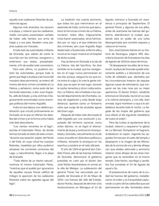 historia
| temasnicas.net edición175 | noviembre 2022 |
aquello eran cadáveres flotando de pie,
sobre las aguas.
Algunos más atrevidos, los sacaron
a la playa, y notaron que los cadáveres,
medio corruptos presentaban señales
de haber sido heridos con arma de
fuego y a sus pies, llevaban unas pie-
dras sujetas con mecates.
A todo esto las autoridades militares
de Granada, que sabían de cierto lo
ocurrido con las víctimas, recogieron y
enterraron sus restos, precipitada-
mente, a fin de acallar todo comentario.
Pero esto último, no pudieron evi-
tarlo las autoridades, porque toda la
gente que llegó a la playa a las horas del
macabro descubrimiento, se enteró allí
mismo del atroz crimen cometido en La
Pelona, y señalaron, como autor de tan
horrendo asesinato, a don Juan Argüe-
llo, Jefe de Estado, y a las víctimas mila-
grosamente encontradas como enemi-
gos políticos del mismo Argüello.
Hubo en esa época una célebre pu-
blicación que circuló profusamente en
Granada, en la que se referían los deta-
lles del crimen y en la forma como había
sido éste descubierto.
"Los vientos reinantes en el lago",
escribe el historiador Pérez, de donde
hemos tomado el relato de este crimen,
"durante esa estación soplan del Norte
o del Este, en cuya virtud los cuerpos
flotantes, impelidos por ellos pudieron
atravesar las corrientes contrarias del
Lago, y naturalmente, llegar a la playa
de Granada.
"Todo efecto de un hecho natural",
continúa el mismo historiador Pérez,
"mientras que el pueblo por ignorancia
de aquellas causas físicas calificó de
milagro la aparición de los cadáveres
flotantes sobre las agitadas aguas del
lago".
La tradición nos cuenta asimismo,
que todos los que intervinieron en el
asesinato de Vado, como los que ejecu-
taron el horroroso crimen de La Pelona,
murieron, todos ellos, trágicamente.
Unos fueron asesinados, otros fulmina-
dos por un rayo y el que ordenara los
dos crímenes, don Juan Argüello, llegó
desterrado a Guatemala; enfermó allá y
murió en la mayor miseria en el hospital
de dicha ciudad.
Hoy se llama en Granada a la isla de
La Pelona, Isla del Sacrificio. Se dice
también en la ciudad, que los navegan-
tes en el Lago nunca permanecen en
esa isla, porque, asegura la voz que co-
rre entre el vulgo y lo cree la gente cré-
dula, que se oyen en ese lugar, durante
la noche, lamentos y otros ruidos extra-
ños. La Pelona, isla inmediata a las cos-
tas del departamento de Chontales, ca-
rece de vegetación y vista desde larga
distancia, aparece como un fantasma
calvo que surge de las azuladas aguas
del Gran Lago.
Después de haber sido derrocado el
Jefe Argüello por una revolución y ex-
pulsado del territorio nacional, como
antes dijimos, no se logró el afianza-
miento de la paz y continuó la intranqui-
lidad y, Granada, naturalmente se vió de
nuevo envuelta en disturbios políticos y
militares, reinando la amargura en los
espíritus y zozobra en el resto del país.
El año de 1834 el general don Cán-
dido Flores, jefe de las fuerzas militares
de Granada, desconoció al gobierno
presidido en León por el doctor dan
José Núñez levantándose en armas en
la villa de Metapa. La sublevación del
general Flores fue secundada por el
pueblo de Granada el 22 de Mayo de
1834. Las fuerzas del Jefe del Estado,
doctor Núñez, después de derrotar a los
revolucionarios en Managua el 13 de
Agosto, entraron a Granada sin resis-
tencia a principios de Septiembre. El
general Flores y algunos de sus jefes,
antes de acercarse las fuerzas del go-
bierno, abandonaron la ciudad, que-
dando ésta en poder de una turba
desorganizada que cometió saqueos y
robos en la misma.
Don José Dolores Gámez en su His-
toria de Nicaragua, página 459, des-
cribe la situación de Granada en los días
de Agosto de 1834 en estos términos:
"Al desaparecer los jefes de la revo-
lución, la plaza de Granada quedó ente-
ramente acéfala y a discreción de una
turba de soldados que, alentados por
las circunstancias trataron de saquear
algunas casas de extranjeros, que cre-
yeron ser las más ricas por su mejor
apariencia. El doctor Dribon, residente
entonces en Granada, reunió en su casa
a la colonia extranjera, y con ella, bien
armada, logró mantener a raya a la sol-
dadesca durante toda la noche. La lle-
gada de las tropas del gobierno que
tuvo efecto al día siguiente restableció
de nuevo el orden".
Pero las turbas al apoderarse de la
ciudad, robaron y saquearon la iglesia
de La Merced. Rompieron el Sagrario,
arrebataron el copón, regando las sa-
gradas formas por el suelo del templo y
despojaron a la imagen de las Merce-
des de la corona de oro y demás alhajas
con que estaba adornada y asimismo
robaron otras alhajas de las otras imá-
genes que se veneraban en el mismo
templo. Este hecho, sacrílego y vandá-
lico fue cometido el 24 de Agosto de
aquel a So.
Al posesionarse de nuevo de la ciu-
dad las fuerzas del gobierno, restable-
cieron el orden y la tranquilidad captu-
rando a cuatro de los cabecillas que aún
permanecían en ella. Sometidos éstos
 