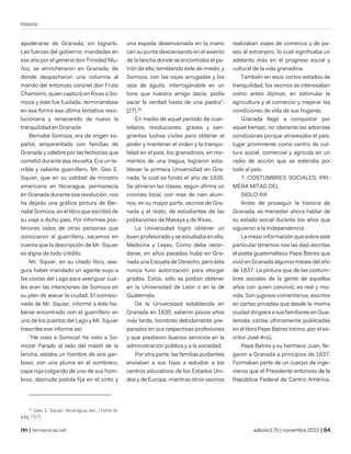 historia
| temasnicas.net edición175 | noviembre 2022 |
apoderarse de Granada, sin lograrlo.
Las fuerzas del gobierno, mandadas en
ese año por el general don Trinidad Mu-
ñoz, se atrincheraron en Granada, de
donde despacharon una columna al
mando del entonces coronel don Fruto
Chamorro, quien capturó en Rivas a So-
moza y éste fue fusilado, terminándose
en esa forma esa última tentativa revo-
lucionaria y renaciendo de nuevo la
tranquilidad en Granada.
Bernabé Somoza, era de origen es-
pañol, emparentado con familias de
Granada y célebre por las fechorías que
cometió durante esa revuelta. Era un te-
rrible y valiente guerrillero. Mr. Geo E.
Squier, que en su calidad de ministro
americano en Nicaragua, permanecía
en Granada durante esa revolución, nos
ha dejado una gráfica pintura de Ber-
nabé Somoza, en el libro que escribió de
su viaje a dicho país. Por informes pos-
teriores oídos de otras personas que
conocieron al guerrillero, sacamos en
cuenta que la descripción de Mr. Squier
es digna de todo crédito.
Mr. Squier, en su citado libro, ase-
gura haber mandado un agente suyo a
las costas del Lago para averiguar cuá-
les eran las intenciones de Somoza en
su plan de atacar la ciudad. El comisio-
nado de Mr. Squier, informó a éste ha-
berse encontrado con el guerrillero en
uno de los puertos del Lago y Mr. Squier
trascribe ese informe así:
"He visto a Somoza! he visto a So-
moza! Parado al lado del mástil de la
lancha, estaba un hombre de aire gar-
boso, con una pluma en el sombrero,
capa roja colgando de uno de sus hom-
bros, desnuda pistola fija en el cinto y
35
Geo. E. Squier, Nicaragua, etc., (Tomo lo.
pág. 157).
una espada desenvainada en la mano
can su punta descansando en el asiento
de la lancha donde se encontraba el pa-
trón de ella; temblando éste de miedo, y
Somoza, con las cejas arrugadas y los
ojos de águila, interrogándole en un
tono que nuestro amigo decía, podía
sacar la verdad hasta de una piedra".
(27).35
En medio de aquel período de cuar-
telazos, revoluciones, graves y san-
grientas luchas civiles para obtener el
poder y mantener el orden y la tranqui-
lidad en el país, los granadinos, en mo-
mentos de una tregua, lograron esta-
blecer la primera Universidad en Gra-
nada, la cual se fundó el año de 1830.
Se abrieron las clases, según afirma un
cronista local, con más de cien alum-
nos, en su mayor parte, vecinos de Gra-
nada y el resto, de estudiantes de las
poblaciones de Masaya y de Rivas.
La Universidad logró obtener un
buen profesorado y se estudiaba en ella,
Medicina y Leyes. Como debe recor-
darse, en años pasados hubo en Gra-
nada una Escuela de Derecho, pero ésta
nunca tuvo autorización para otorgar
grados. Estos, sólo se podían obtener
en la Universidad de León o en la de
Guatemala.
De la Universidad establecida en
Granada en 1830, salieron pocos años
más tarde, hombres debidamente pre-
parados en sus respectivas profesiones
y que prestaron buenos servicios en la
administración pública y a la sociedad.
Por otra parte, las familias pudientes
enviaban a sus hijos a estudiar a los
centros educativos de los Estados Uni-
dos y de Europa, mientras otros vecinos
realizaban viajes de comercio y de pa-
seo al extranjero, lo cual significaba un
adelanto más en el progreso social y
cultural de la vida granadina.
También en esos cortos estados de
tranquilidad, los vecinos se interesaban
como antes dijimos, en estimular la
agricultura y el comercio y mejorar las
condiciones de vida de sus hogares.
Granada llegó a conquistar por
aquel tiempo, no obstante las adversas
condiciones porque atravesaba el país,
lugar prominente como centro de cul-
tura social, comercial y agrícola en un
radio de acción que se extendía por
todo el país.
7. COSTUMBRES SOCIALES. PRI-
MERA MITAD DEL
SIGLO XIX
Antes de proseguir la historia de
Granada, es menester ahora hablar de
su estado social durante los años que
siguieron a la Independencia.
La mejor información que sobre este
particular tenemos nos las dejó escritas
el poeta guatemalteco Pepe Batres que
vivió en Granada algunos meses del año
de 1837. La pintura que de las costum-
bres sociales de la gente de aquellos
años con quien convivió, es real y mo-
vida. Son jugosos comentarios, escritos
en cartas privadas que desde la misma
ciudad dirigiera a sus familiares en Gua-
temala, cartas últimamente publicadas
en el libro Pepe Batres Intimo, por el es-
critor José Arzú.
Pepe Batres y su hermano Juan, lle-
garon a Granada a principios de 1837.
Formaban parte de un cuerpo de inge-
nieros que el Presidente entonces de la
República Federal de Centro América,
 